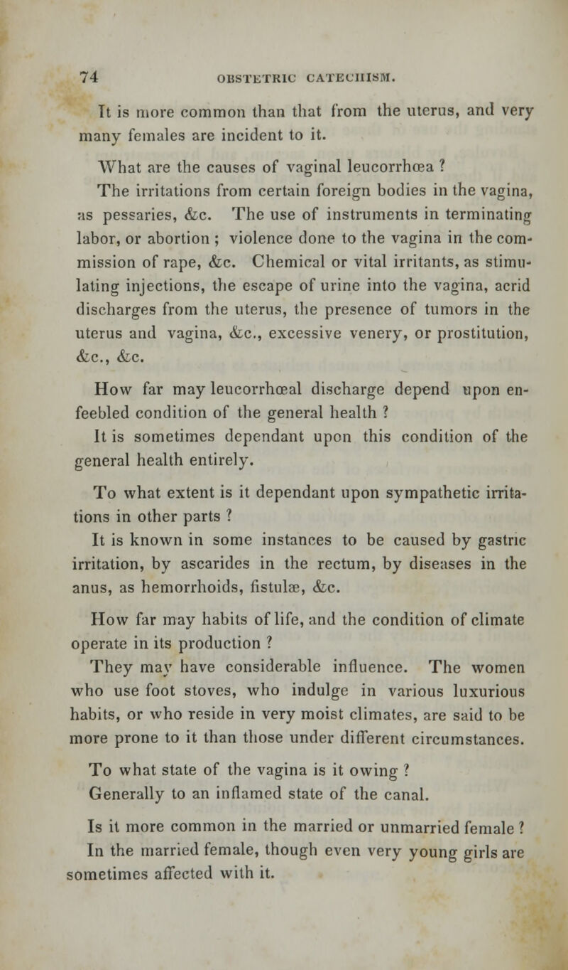 Tt is more common than that from the uterus, and very many females are incident to it. What are the causes of vaginal leucorrhoea ? The irritations from certain foreign bodies in the vagina, as pessaries, &c. The use of instruments in terminating labor, or abortion ; violence done to the vagina in the com- mission of rape, <fcc. Chemical or vital irritants, as stimu- lating injections, the escape of urine into the vagina, acrid discharges from the uterus, the presence of tumors in the uterus and vagina, &c, excessive venery, or prostitution, &c, &c. How far may leucorrhoeal discharge depend upon en- feebled condition of the general health ? It is sometimes dependant upon this condition of the general health entirely. To what extent is it dependant upon sympathetic irrita- tions in other parts ? It is known in some instances to be caused by gastric irritation, by ascarides in the rectum, by diseases in the anus, as hemorrhoids, fistulae, &c. How far may habits of life, and the condition of climate operate in its production ? They may have considerable influence. The women who use foot stoves, who indulge in various luxurious habits, or who reside in very moist climates, are said to be more prone to it than those under different circumstances. To what state of the vagina is it owing ? Generally to an inflamed state of the canal. Is it more common in the married or unmarried female ? In the married female, though even very young girls are sometimes affected with it.