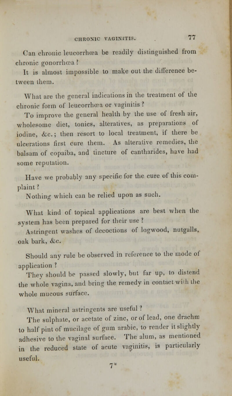 Can chronic leucorrhcea be readily distinguished from chronic gonorrhoea ? It is almost impossible to make out the difference be- tween them. What are the general indications in the treatment of the chronic form of leucorrhcea or vaginitis ? To improve the general health by the use of fresh air, wholesome diet, tonics, alteratives, as preparations of iodine, &c.; then resort to local treatment, if there be ulcerations first cure them. As alterative remedies, the balsam of copaiba, and tincture of cantharides, have had some reputation. Have we probably any specific for the cure of this com- plaint ? Nothing which can be relied upon as such. What kind of topical applications are best when the system has been prepared for their use ? Astringent washes of decoctions of logwood, nutgalls, oak bark, &c. Should any rule be observed in reference to the mode of application ? They should be passed slowly, but far up, to distend the whole vagina, and bring the remedy in contact with the whole mucous surface. What mineral astringents are useful ? The sulphate, or acetate of zinc, or of lead, one drachm to half pint of mucilage of gum arabic, to render it slightly adhesive to the vaginal surface. The alum, as mentioned in the reduced state of acute vaginitis, is particularly useful. 7*