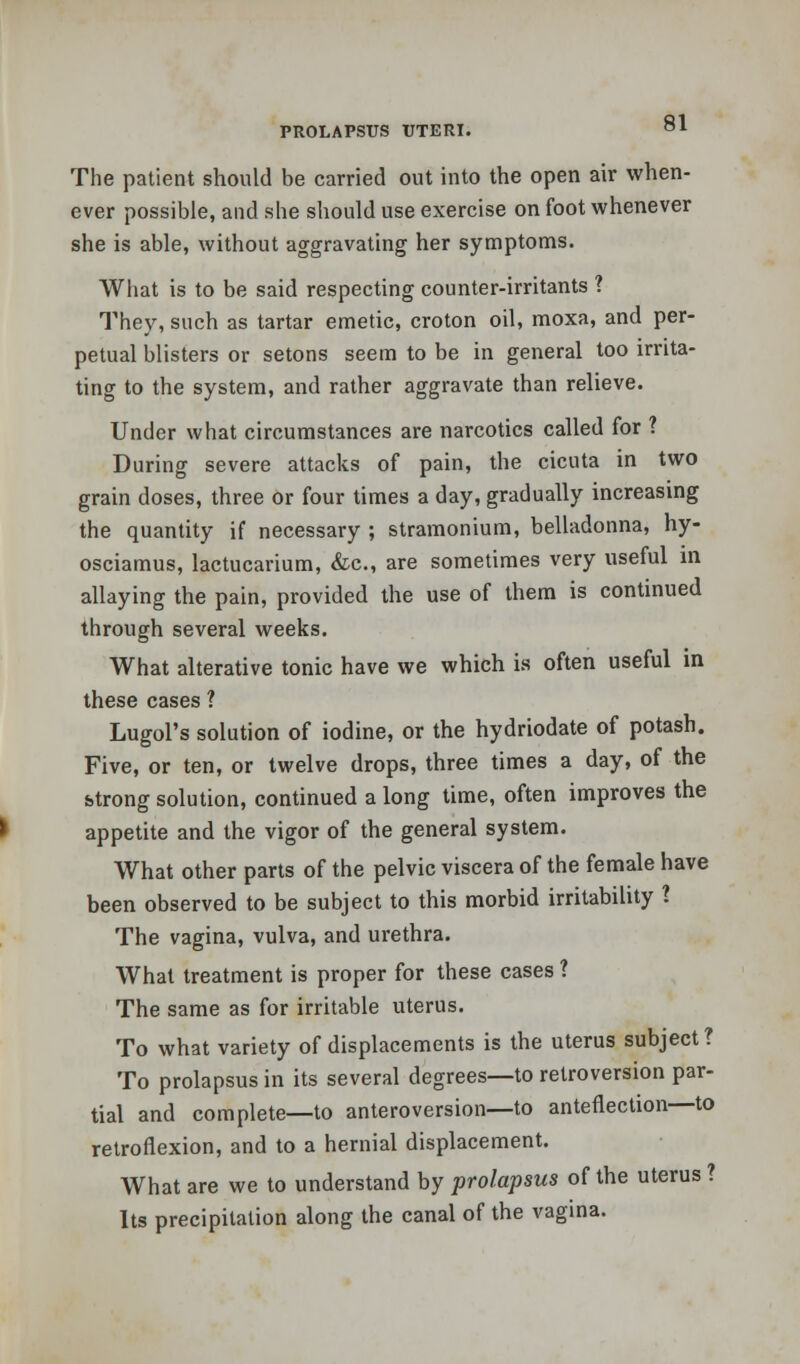 The patient should be carried out into the open air when- ever possible, and she should use exercise on foot whenever she is able, without aggravating her symptoms. What is to be said respecting counter-irritants ? They, such as tartar emetic, croton oil, moxa, and per- petual blisters or setons seem to be in general too irrita- ting to the system, and rather aggravate than relieve. Under what circumstances are narcotics called for ? During severe attacks of pain, the cicuta in two grain doses, three or four times a day, gradually increasing the quantity if necessary ; stramonium, belladonna, hy- osciamus, lactucarium, &c, are sometimes very useful in allaying the pain, provided the use of them is continued through several weeks. What alterative tonic have we which is often useful in these cases ? Lugol's solution of iodine, or the hydriodate of potash. Five, or ten, or twelve drops, three times a day, of the strong solution, continued a long time, often improves the appetite and the vigor of the general system. What other parts of the pelvic viscera of the female have been observed to be subject to this morbid irritability I The vagina, vulva, and urethra. What treatment is proper for these cases ? The same as for irritable uterus. To what variety of displacements is the uterus subject? To prolapsus in its several degrees—to retroversion par- tial and complete—to anteroversion—to anteflexion—to retroflexion, and to a hernial displacement. What are we to understand by prolapsus of the uterus ? Its precipitation along the canal of the vagina.