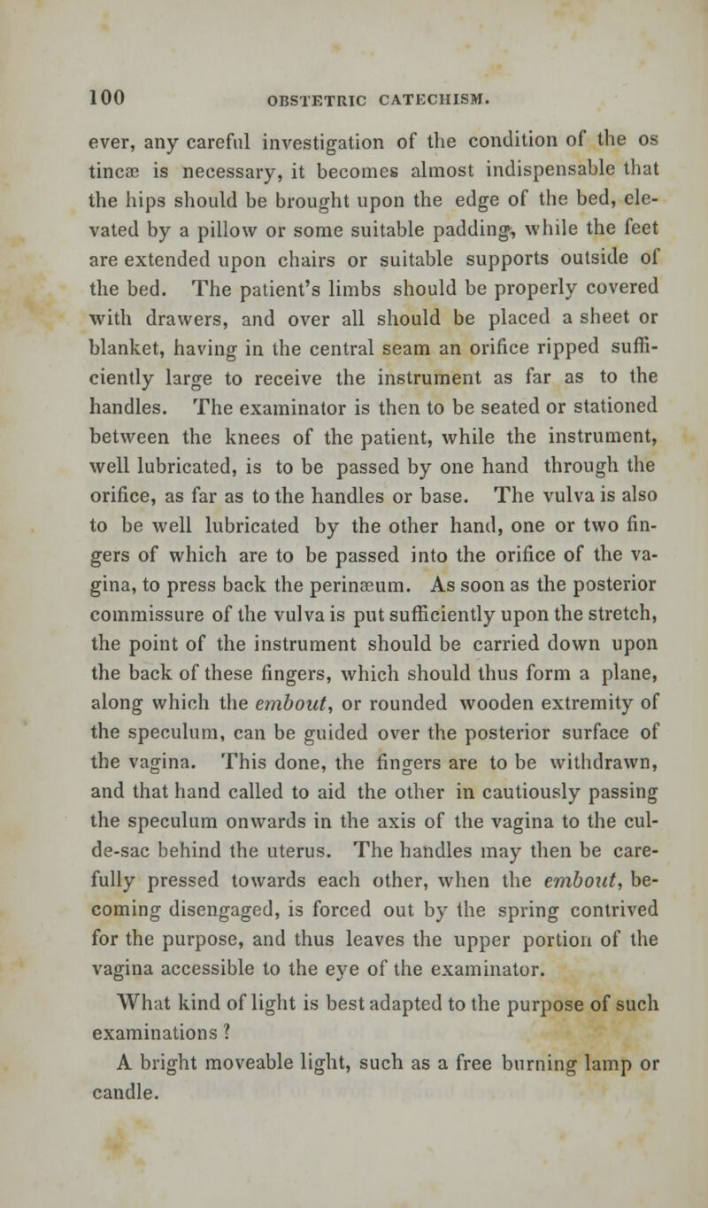 ever, any careful investigation of the condition of the os tineas is necessary, it becomes almost indispensable that the hips should be brought upon the edge of the bed, ele- vated by a pillow or some suitable padding, while the feet are extended upon chairs or suitable supports outside of the bed. The patient's limbs should be properly covered with drawers, and over all should be placed a sheet or blanket, having in the central seam an orifice ripped suffi- ciently large to receive the instrument as far as to the handles. The examinator is then to be seated or stationed between the knees of the patient, while the instrument, well lubricated, is to be passed by one hand through the orifice, as far as to the handles or base. The vulva is also to be well lubricated by the other hand, one or two fin- gers of which are to be passed into the orifice of the va- gina, to press back the perinseum. As soon as the posterior commissure of the vulva is put sufficiently upon the stretch, the point of the instrument should be carried down upon the back of these fingers, which should thus form a plane, along which the embout, or rounded wooden extremity of the speculum, can be guided over the posterior surface of the vagina. This done, the fingers are to be withdrawn, and that hand called to aid the other in cautiously passing the speculum onwards in the axis of the vagina to the cul- de-sac behind the uterus. The handles may then be care- fully pressed towards each other, when the embout, be- coming disengaged, is forced out by the spring contrived for the purpose, and thus leaves the upper portion of the vagina accessible to the eye of the examinator. What kind of light is best adapted to the purpose of such examinations ? A bright moveable light, such as a free burning lamp or candle.