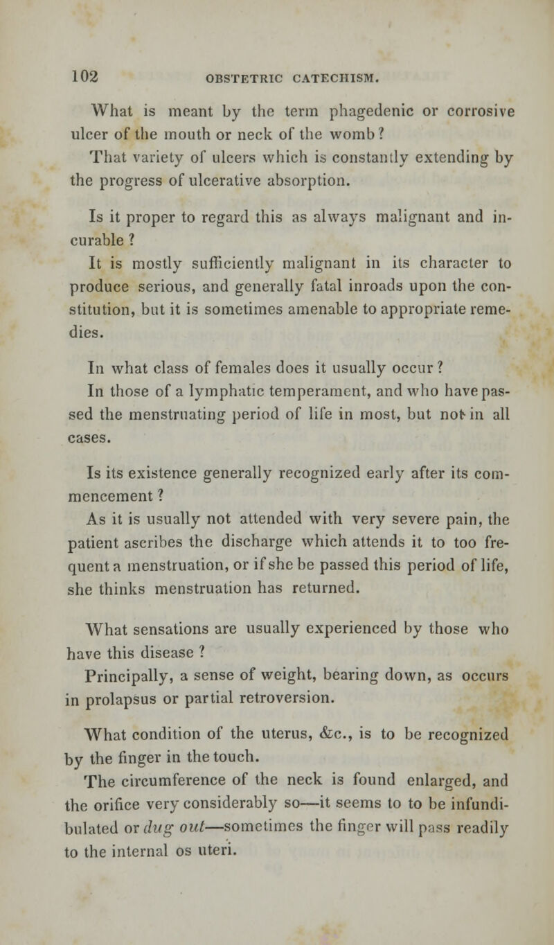 What is meant by the term phagedenic or corrosive ulcer of the mouth or neck of the womb? That variety of ulcers which is constantly extending by the progress of ulcerative absorption. Is it proper to regard this as always malignant and in- curable ? It is mostly sufficiently malignant in its character to produce serious, and generally fatal inroads upon the con- stitution, but it is sometimes amenable to appropriate reme- dies. In what class of females does it usually occur ? In those of a lymphatic temperament, and who have pas- sed the menstruating period of life in most, but not- in all cases. Is its existence generally recognized early after its com- mencement ? As it is usually not attended with very severe pain, the patient ascribes the discharge which attends it to too fre- quent a menstruation, or if she be passed this period of life, she thinks menstruation has returned. What sensations are usually experienced by those who have this disease ? Principally, a sense of weight, bearing down, as occurs in prolapsus or partial retroversion. What condition of the uterus, &c, is to be recognized by the finger in the touch. The circumference of the neck is found enlarged, and the orifice very considerably so—it seems to to be infundi- bulated ox dug out—sometimes the finger will pass readily to the internal os uteri.