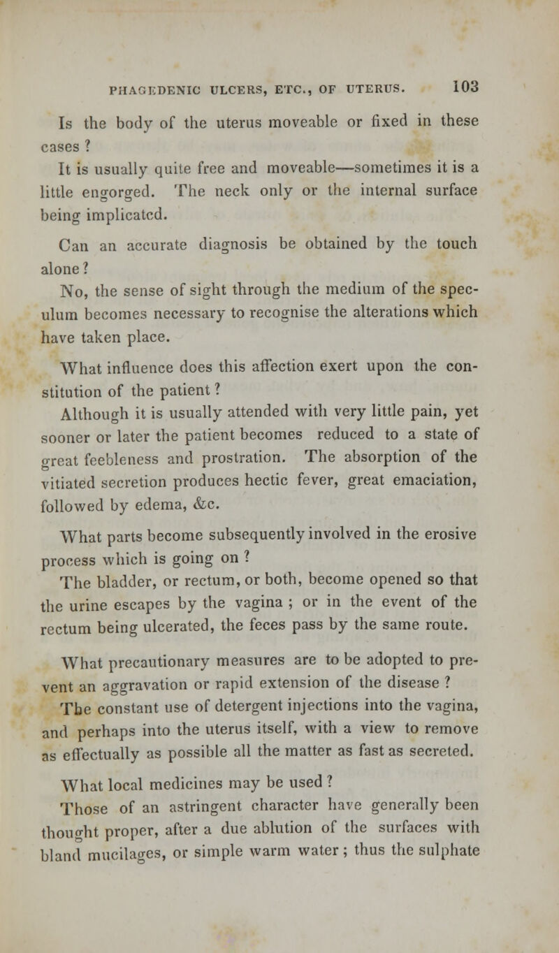 Is the body of the uterus moveable or fixed in these cases ? It is usually quite free and moveable—sometimes it is a little engorged. The neck only or the internal surface being implicated. Can an accurate diagnosis be obtained by the touch alone ? No, the sense of sight through the medium of the spec- ulum becomes necessary to recognise the alterations which have taken place. What influence does this affection exert upon the con- stitution of the patient 1 Although it is usually attended with very little pain, yet sooner or later the patient becomes reduced to a state of great feebleness and prostration. The absorption of the vitiated secretion produces hectic fever, great emaciation, followed by edema, &c. What parts become subsequently involved in the erosive process which is going on ? The bladder, or rectum, or both, become opened so that the urine escapes by the vagina ; or in the event of the rectum being ulcerated, the feces pass by the same route. What precautionary measures are to be adopted to pre- vent an aggravation or rapid extension of the disease ? The constant use of detergent injections into the vagina, and perhaps into the uterus itself, with a view to remove as effectually as possible all the matter as fast as secreted. What local medicines may be used ? Those of an astringent character have generally been thought proper, after a due ablution of the surfaces with bland mucilao-es, or simple warm water; thus the sulphate