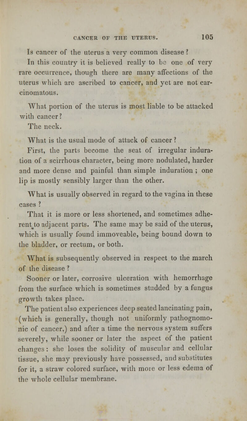 Is cancer of the uterus a very common disease ? In this country it is believed really to be one of very rare occurrence, though there are many affections of the uterus which are ascribed to cancer, and yet are not car- cinomatous. What portion of the uterus is most liable to be attacked with cancer? The neck. What is the usual mode of attack of cancer ? First, the parts become the seat of irregular indura- tion of a scirrhous character, being more nodulated, harder and more dense and painful than simple induration ; one lip is mostly sensibly larger than the other. What is usually observed in regard to the vagina in these cases ? That it is more or less shortened, and sometimes adhe- rent to adjacent parts. The same may be said of the uterus, which is usually found immoveable, being bound down to the bladder, or rectum, or both. What is subsequently observed in respect to the march of the disease ? Sooner or later, corrosive ulceration with hemorrhage from the surface which is sometimes studded by a fungus growth takes place. The patient also experiences deep seated lancinating pain, (which is generally, though not uniformly pathognomo- nic of cancer,) and after a time the nervous system suffers severely, while sooner or later the aspect of the patient changes: she loses the solidity of muscular and cellular tissue, she may previously have possessed, and substitutes for it, a straw colored surface, witli moie or less edema of the whole cellular membrane.