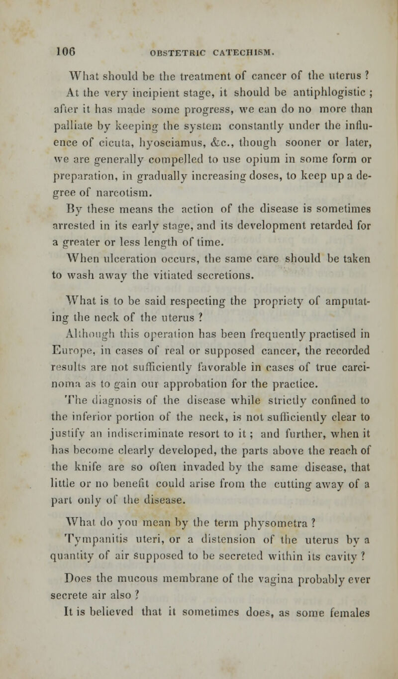 What should be the treatment of cancer of the uterus ? At the very incipient stage, it should be antiphlogistic ; after it has made some progress, we can do no more than palliate by keeping the system constantly under the influ- ence of cicuta, hyosciamus, &c, though sooner or later, we are generally compelled to use opium in some form or preparation, in gradually increasing doses, to keep up a de- gree of narcotism. By these means the action of the disease is sometimes arrested in its early stage, and its development retarded for a greater or less length of time. When ulceration occurs, the same care should be taken to wash away the vitiated secretions. What is to be said respecting the propriety of amputat- ing the neck of the uterus ? Although this operation has been frequently practised in Europe, in cases of real or supposed cancer, the recorded results are not sufficiently favorable in cases of true carci- noma as to gain our approbation for the practice. The diagnosis of the disease while strictly confined to the inferior portion of the neck, is not sufficiently clear to justify an indiscriminate resort to it; and further, when it has become clearly developed, the parts above the reach of the knife are so often invaded by the same disease, that little or no benefit could arise from the cutting away of a part only of the disease. What do you mean by the term physometra ? Tympanitis uteri, or a distension of the uterus bv a quantity of air supposed to be secreted within its cavity ? Does the mucous membrane of the vagina probably ever secrete air also 1 It is believed that it sometimes does, as some females