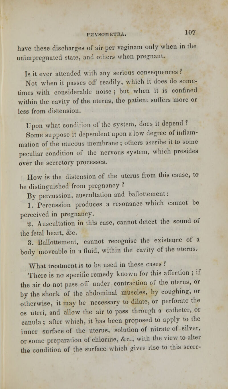 have these discharges of air per vaginam only when in the unimpregnated state, and others when pregnant. Is it ever attended with any serious consequences? Not when it passes off readily, which it does do some- times with considerable noise ; but when it is confined within the cavity of the uterus, the patient suffers more or less from distension. Upon what condition of the system, does it depend ? Some suppose it dependent upon alow degree of inflam- mation of the mucous membrane ; others ascribe it to some peculiar condition of the nervous system, which presides over the secretory processes. How is the distension of the uterus from this cause, to be distinguished from pregnancy ? By percussion, auscultation and ballottement: 1. Percussion produces a resonance which cannot be perceived in pregnancy. 2. Auscultation in this case, cannot detect the sound of the fetal heart, &c. 3. Ballottement, cannot recognise the existence of a body moveable in a fluid, within the cavity of the uterus. What treatment is to be used in these cases ? There is no specific remedy known for this affection ; if the air do not pass off under contraction of the uterus, or by the shock of the abdominal muscles, by coughing, or otherwise, it may be necessary to dilate, or perforate the os uteri, and allow the air to pass through a catheter, or canula; after which, it has been proposed to apply to the inner surface of the uterus, solution of nitrate of silver, or some preparation of chlorine, &c, with the view to alter the condition of the surface which gives rise to this secre-