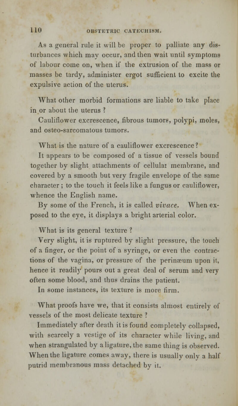 As a general rule it will be proper to palliate any dis- turbances which may occur, and then wait until symptoms of labour come on, when if the extrusion of the mass or masses be tardy, administer ergot sufficient to excite the expulsive action of the uterus. What other morbid formations are liable to take place in or about the uterus ? Cauliflower excrescence, fibrous tumors, polypi, moles, and osteo-sarcomatous tumors. What is the nature of a cauliflower excrescence ? It appears to be composed of a tissue of vessels bound together by slight attachments of cellulas membrane, and covered by a smooth but very fragile envelope of the same character ; to the touch it feels like a fungus or cauliflower, whence the English name. By some of the French, it is called vivace. When ex- posed to the eye, it displays a bright arterial color. What is its general texture ? Very slight, it is ruptured by slight pressure, the touch of a finger, or the point of a syringe, or even the contrac- tions of the vagina, or pressure of the perinseum upon it, hence it readil)' pours out a great deal of serum and very often some blood, and thus drains the patient. In some instances, its texture is more firm. What proofs have we, that it consists almost entirely of vessels of the most delicate texture ? Immediately after death it is found completely collapsed, with scarcely a vestige of its character while living, and when strangulated by a ligature, the same thing is observed. When the ligature comes away, there is usually only a half putrid membranous mass detached by it.