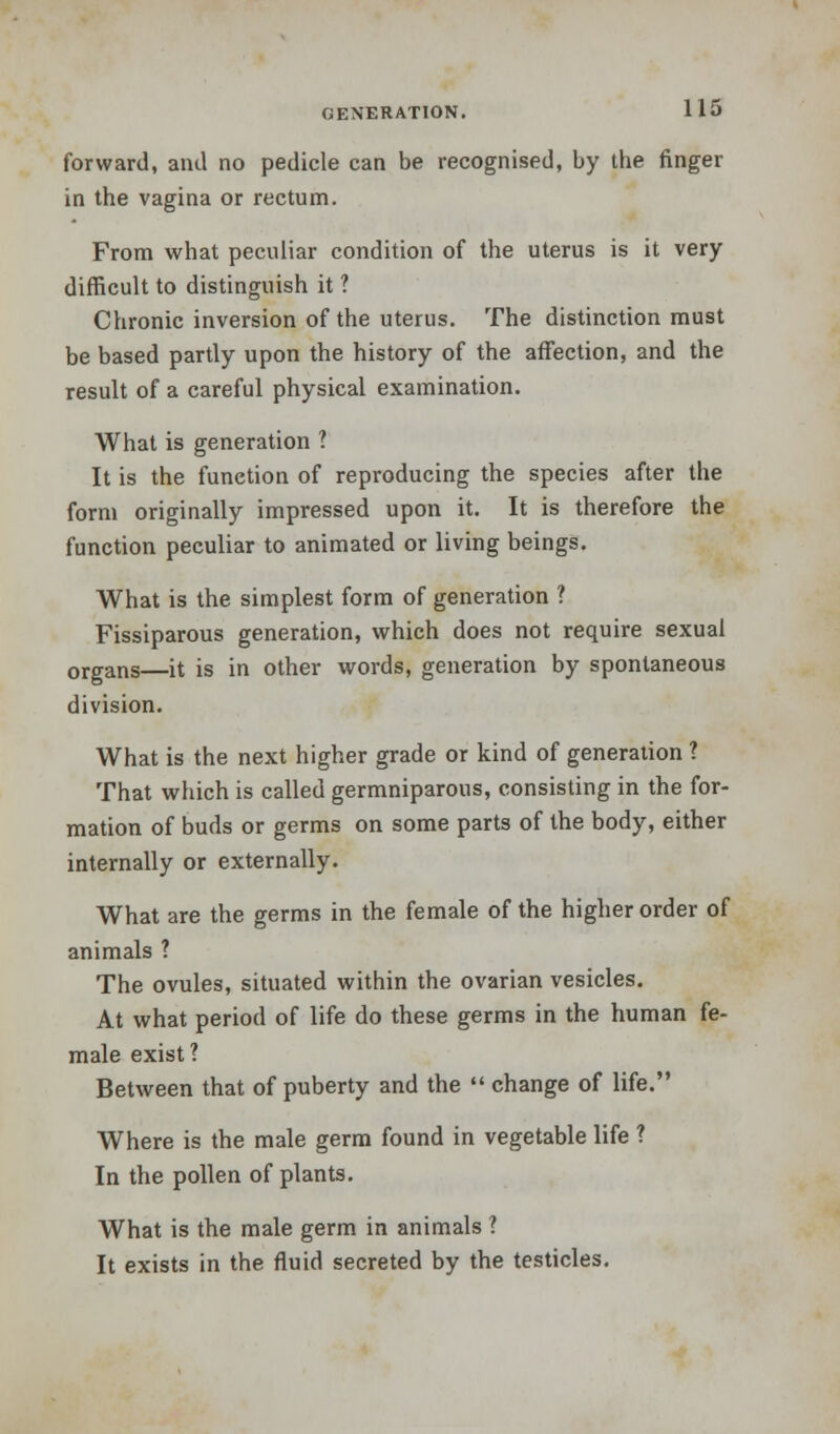 forward, and no pedicle can be recognised, by the finger in the vagina or rectum. From what peculiar condition of the uterus is it very difficult to distinguish it ? Chronic inversion of the uterus. The distinction must be based partly upon the history of the affection, and the result of a careful physical examination. What is generation ? It is the function of reproducing the species after the form originally impressed upon it. It is therefore the function peculiar to animated or living beings. What is the simplest form of generation ? Fissiparous generation, which does not require sexual organs—it is in other words, generation by spontaneous division. What is the next higher grade or kind of generation ? That which is called germniparous, consisting in the for- mation of buds or germs on some parts of the body, either internally or externally. What are the germs in the female of the higher order of animals ? The ovules, situated within the ovarian vesicles. At what period of life do these germs in the human fe- male exist ? Between that of puberty and the  change of life. Where is the male germ found in vegetable life ? In the pollen of plants. What is the male germ in animals ? It exists in the fluid secreted by the testicles.