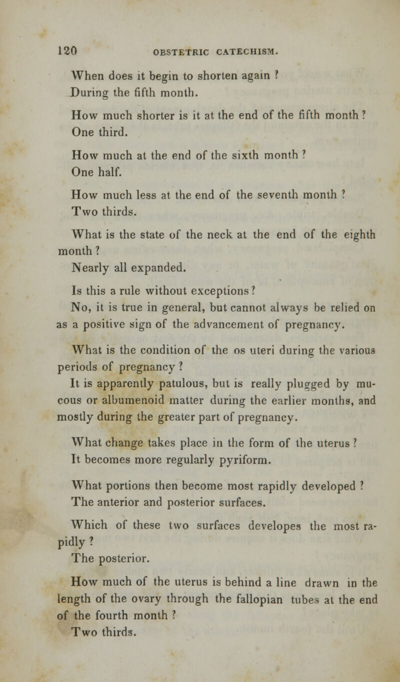 When does it begin to shorten again ? During the fifth month. How much shorter is it at the end of the fifth month ? One third. How much at the end of the sixth month ' One half. How much less at the end of the seventh month ? Two thirds. What is the state of the neck at the end of the eighth month ? Nearly all expanded. Is this a rule without exceptions ? No, it is true in general, but cannot always be relied on as a positive sign of the advancement of pregnancy. What is the condition of the os uteri during the various periods of pregnancy ? It is apparently patulous, but is really plugged by mu- cous or albumenoid matter during the earlier months, and mostly during the greater part of pregnancy. What change takes place in the form of the uterus ? It becomes more regularly pyriform. What portions then become most rapidly developed ? The anterior and posterior surfaces. Which of these two surfaces developes the most ra- pidly ? The posterior. How much of the uterus is behind a line drawn in the length of the ovary through the fallopian tubes at the end of the fourth month ? Two thirds.