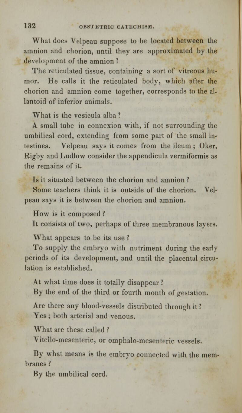 What does Velpeau suppose to be located between the amnion and chorion, until they are approximated by the development of the amnion ? The reticulated tissue, containing a sort of vitreous hu- mor. He calls it the reticulated body, which after the chorion and amnion come together, corresponds to the al- lantoid of inferior animals. What is the vesicula alba ? A small tube in connexion with, if not surrounding the umbilical cord, extending from some part of the small in- testines. Velpeau says it comes from the ileum ; Oker, Rigby and Ludlow consider the appendicula vermiformis as the remains of it. Is it situated between the chorion and amnion ? Some teachers think it is outside of the chorion. Vel- peau says it is between the chorion and amnion. How is it composed ? It consists of two, perhaps of three membranous layers. What appears to be its use ? To supply the embryo with nutriment during the early periods of its development, and until the placental circu- lation is established. At what time does it totally disappear ? By the end of the third or fourth month of gestation. Are there any blood-vessels distributed through it? Yes; both arterial and venous. What are these called ? Vitello-mesenteric, or omphalo-mesenteric vessels. By what means is the embryo connected with the mem- branes ? By the umbilical cord.