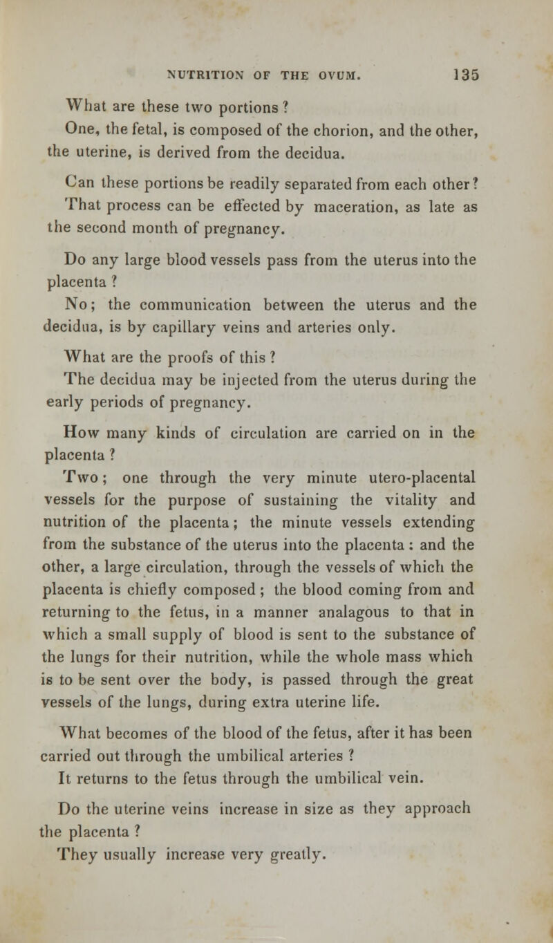 What are these two portions ? One, the fetal, is composed of the chorion, and the other, the uterine, is derived from the decidua. Can these portions be readily separated from each other? That process can be effected by maceration, as late as the second month of pregnancy. Do any large blood vessels pass from the uterus into the placenta ? No; the communication between the uterus and the decidua, is by capillary veins and arteries only. What are the proofs of this ? The decidua may be injected from the uterus during the early periods of pregnancy. How many kinds of circulation are carried on in the placenta ? Two; one through the very minute utero-placental vessels for the purpose of sustaining the vitality and nutrition of the placenta; the minute vessels extending from the substance of the uterus into the placenta : and the other, a large circulation, through the vessels of which the placenta is chiefly composed; the blood coming from and returning to the fetus, in a manner analagous to that in which a small supply of blood is sent to the substance of the lungs for their nutrition, while the whole mass which is to be sent over the body, is passed through the great vessels of the lungs, during extra uterine life. What becomes of the blood of the fetus, after it has been carried out through the umbilical arteries ? It returns to the fetus through the umbilical vein. Do the uterine veins increase in size as they approach the placenta ? They usually increase very greatly.