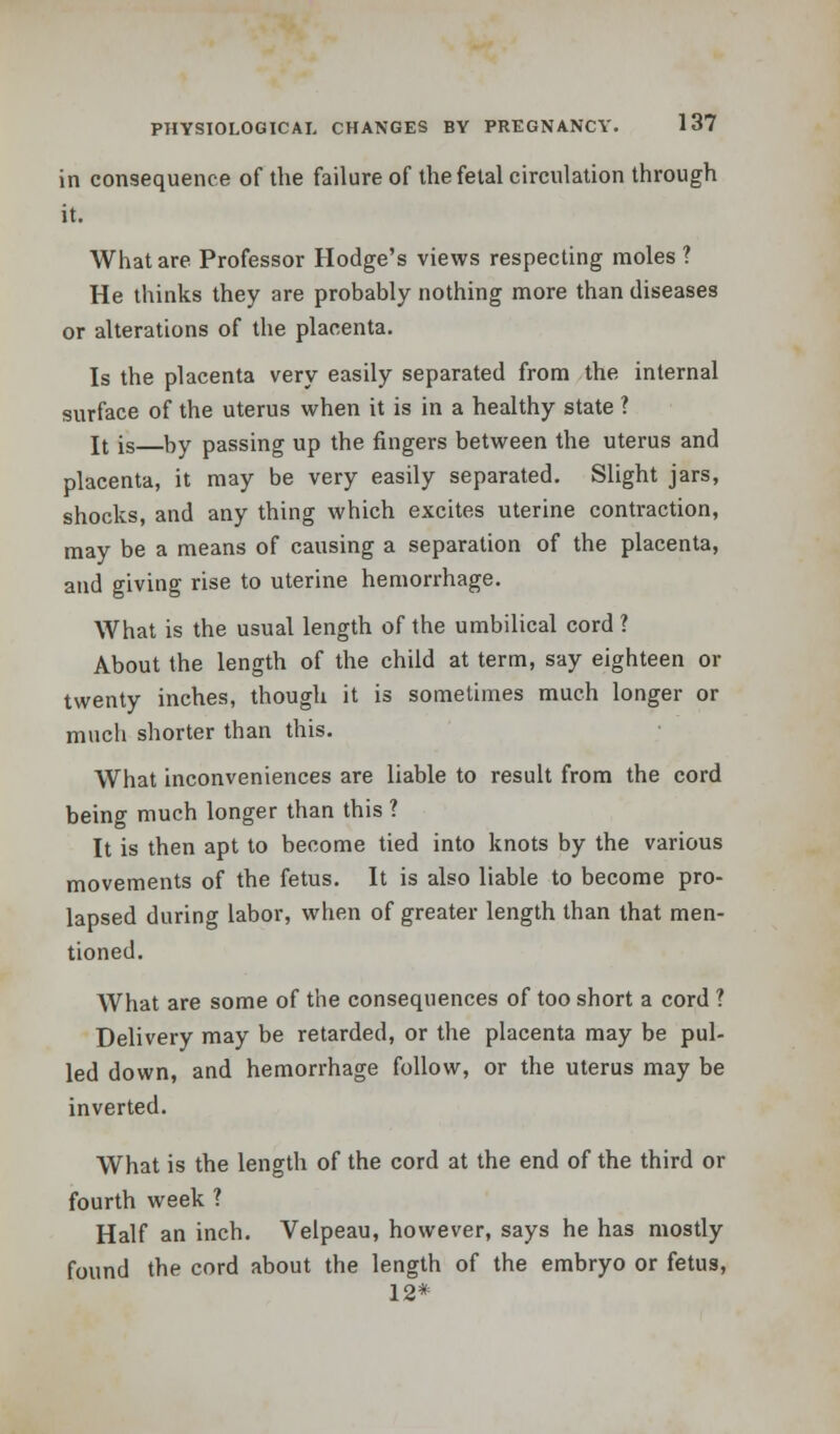 in consequence of the failure of the fetal circulation through it. What are Professor Hodge's views respecting moles? He thinks they are probably nothing more than diseases or alterations of the placenta. Is the placenta very easily separated from the internal surface of the uterus when it is in a healthy state ? It is by passing up the fingers between the uterus and placenta, it may be very easily separated. Slight jars, shocks, and any thing which excites uterine contraction, may be a means of causing a separation of the placenta, and giving rise to uterine hemorrhage. What is the usual length of the umbilical cord ? About the length of the child at term, say eighteen or twenty inches, though it is sometimes much longer or much shorter than this. What inconveniences are liable to result from the cord being much longer than this ? It is then apt to become tied into knots by the various movements of the fetus. It is also liable to become pro- lapsed during labor, when of greater length than that men- tioned. What are some of the consequences of too short a cord ? Delivery may be retarded, or the placenta may be pul- led down, and hemorrhage follow, or the uterus may be inverted. What is the length of the cord at the end of the third or fourth week ? Half an inch. Velpeau, however, says he has mostly found the cord about the length of the embryo or fetus, 12*