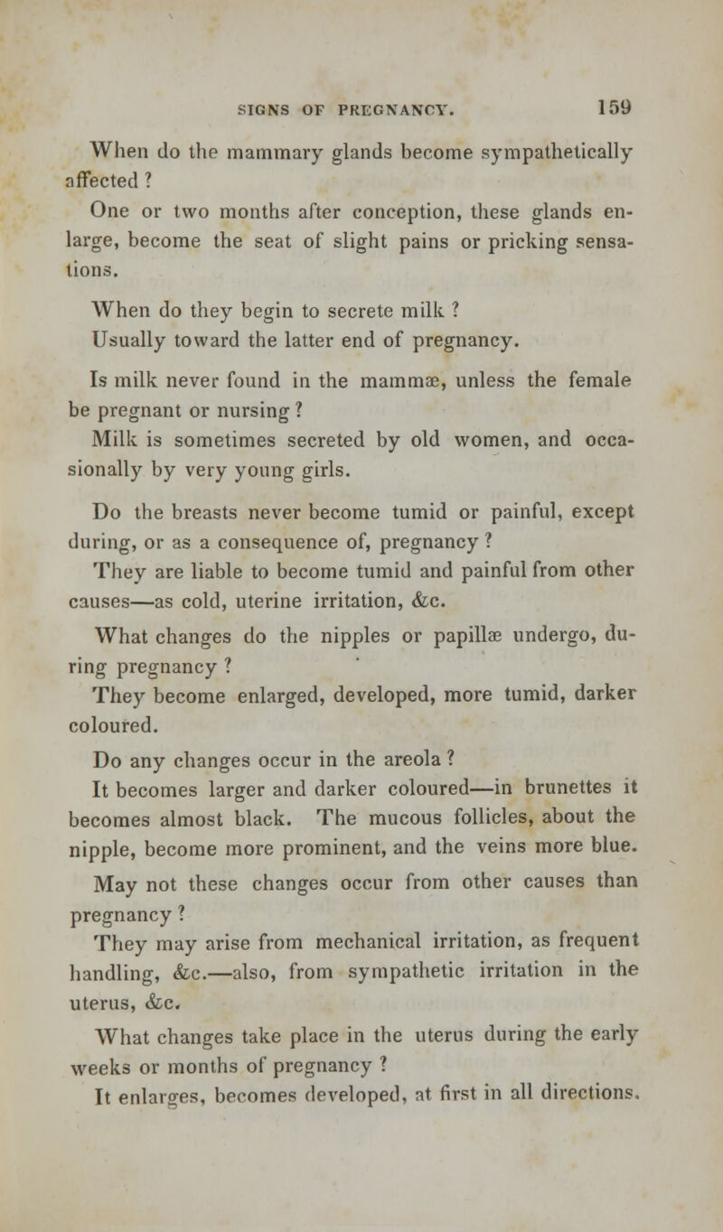 When do the mammary glands become sympathetically affected ? One or two months after conception, these glands en- large, become the seat of slight pains or pricking sensa- tions. When do they begin to secrete milk ? Usually toward the latter end of pregnancy. Is milk never found in the mammae, unless the female be pregnant or nursing ? Milk is sometimes secreted by old women, and occa- sionally by very young girls. Do the breasts never become tumid or painful, except during, or as a consequence of, pregnancy ? They are liable to become tumid and painful from other causes—as cold, uterine irritation, &c. What changes do the nipples or papillae undergo, du- ring pregnancy ? They become enlarged, developed, more tumid, darker coloured. Do any changes occur in the areola ? It becomes larger and darker coloured—in brunettes it becomes almost black. The mucous follicles, about the nipple, become more prominent, and the veins more blue. May not these changes occur from other causes than pregnancy ? They may arise from mechanical irritation, as frequent handling, &c.—also, from sympathetic irritation in the uterus, &c. What changes take place in the uterus during the early weeks or months of pregnancy ? It enlarges, becomes developed, at first in all directions.