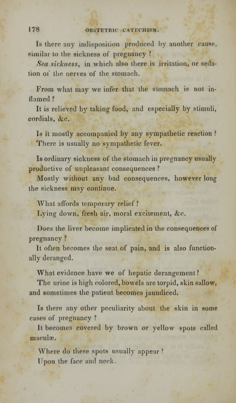 Is there any indisposition produced by another cause, similar to the sickness of pregnancy ? Sea sickness, in which also there is irritation, or seda- tion 01' the nerves of the stomach. From what may we infer that the stomach is not in- flamed ? It is relieved by taking food, and especially by stimuli, cordials, &c. Is it mostly accompanied by any sympathetic reaction ? There is usually no sympathetic fever. Is ordinary sickness of the stomach in pregnancy usually productive of unpleasant consequences ? Mostly without any bad consequences, however long the sickness may continue. What affords temporary relief? Lying down, fresh air, moral excitement, &n. Does the liver become implicated in the consequences of pregnancy ? It often becomes the seat of pain, and is also function- ally deranged. What evidence have we of hepatic derangement? The urine is high colored, bowels are torpid, skin sallow, and sometimes the patient becomes jaundiced. Is there any other peculiarity about the skin in some cases of pregnancy ? It becomes covered by brown or yellow spots called macula?. Where do these spots usually appear? Upon the face and neck.