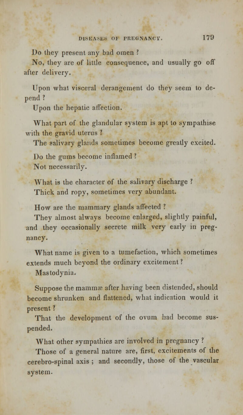 Do they present any bad omen ? No, they are of little consequence, and usually go oft' after delivery. Upon what visceral derangement do they seem to de- pend ? Upon the hepatic affection. What part of the glandular system is apt to sympathise with the gravid uterus 1 The salivary glands sometimes become greatly excited. Do the gums become inflamed 1 Not necessarily. What is the character of the salivary discharge ? Thick and ropy, sometimes very abundant. How are the mammary glands affected ? They almost always become enlarged, slightly painful, and they occasionally secrete milk very early in preg- nancy. What name is given to a tumefaction, which sometimes extends much beyond the ordinary excitement ? Mastodynia. Suppose the mammas after having been distended, should become shrunken and flattened, what indication would it present ? That the development of the ovum had become sus- pended. What other sympathies are involved in pregnancy ? Those of a general nature are, first, excitements of the cerebro-spinal axis ; and secondly, those of the vascular system.