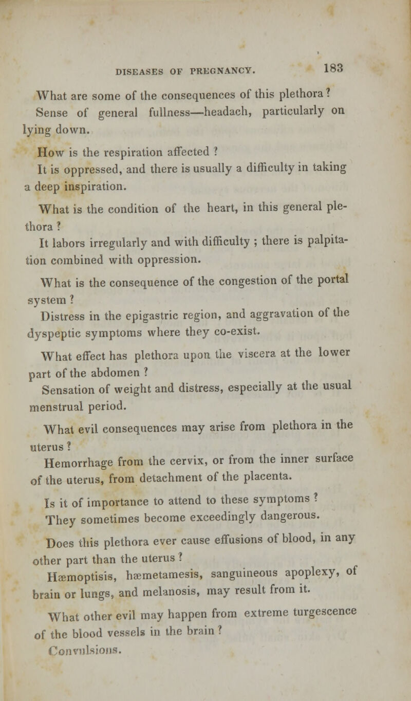 What are some of the consequences of this plethora ? Sense of general fullness—headach, particularly on lying down. How is the respiration affected ? It is oppressed, and there is usually a difficulty in taking a deep inspiration. What is the condition of the heart, in this general ple- thora ? It labors irregularly and with difficulty ; there is palpita- tion combined with oppression. What is the consequence of the congestion of the portal system 1 Distress in the epigastric region, and aggravation of the dyspeptic symptoms where they co-exist. What effect has plethora upon the viscera at the lower part of the abdomen ? Sensation of weight and distress, especially at the usual menstrual period. What evil consequences may arise from plethora in the uterus ? Hemorrhage from the cervix, or from the inner surface of the uterus, from detachment of the placenta. Is it of importance to attend to these symptoms ? They sometimes become exceedingly dangerous. Does this plethora ever cause effusions of blood, in any other part than the uterus ? Heemoptisis, haemetamesis, sanguineous apoplexy, of brain or lungs, and melanosis, may result from it. What other evil may happen from extreme turgescence of the blood vessels in the brain ? Convulsions.