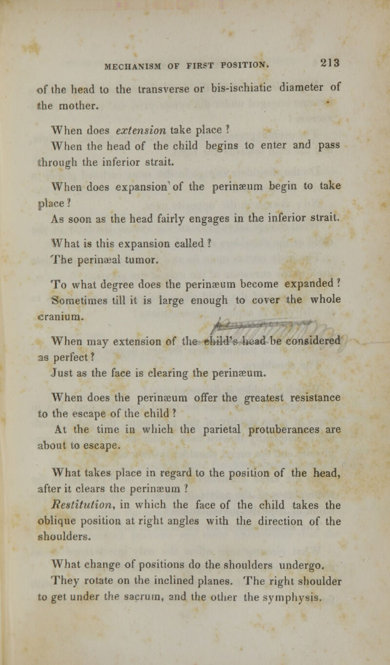 of the head to the transverse or bis-ischiatic diameter of the mother. When does extension take place ? AVhen the head of the child begins to enter and pass through the inferior strait. When does expansion1 of the perinaeum begin to take place 1 As soon as the head fairly engages in the inferior strait. What is this expansion ealled ? The perinatal tumor. To what degree does the perinaeum become expanded ? Sometimes till it is large enough to cover the whole cranium. When may extension of the ehild's head be considered as perfect ? Just as the face is clearing the perinaeum. When does the perinaeum offer the greatest resistance to the escape of the child ? At the time in which the parietal protuberances are about to escape. What takes place in regard to the position of the head, after it clears the perinaeum ? Restitution, in which the face of the child takes the oblique position at right angles with the direction of the shoulders. What change of positions do the shoulders undergo. They rotate on the inclined planes. The right shoulder to get under the sacrum, and the other the symphysis.