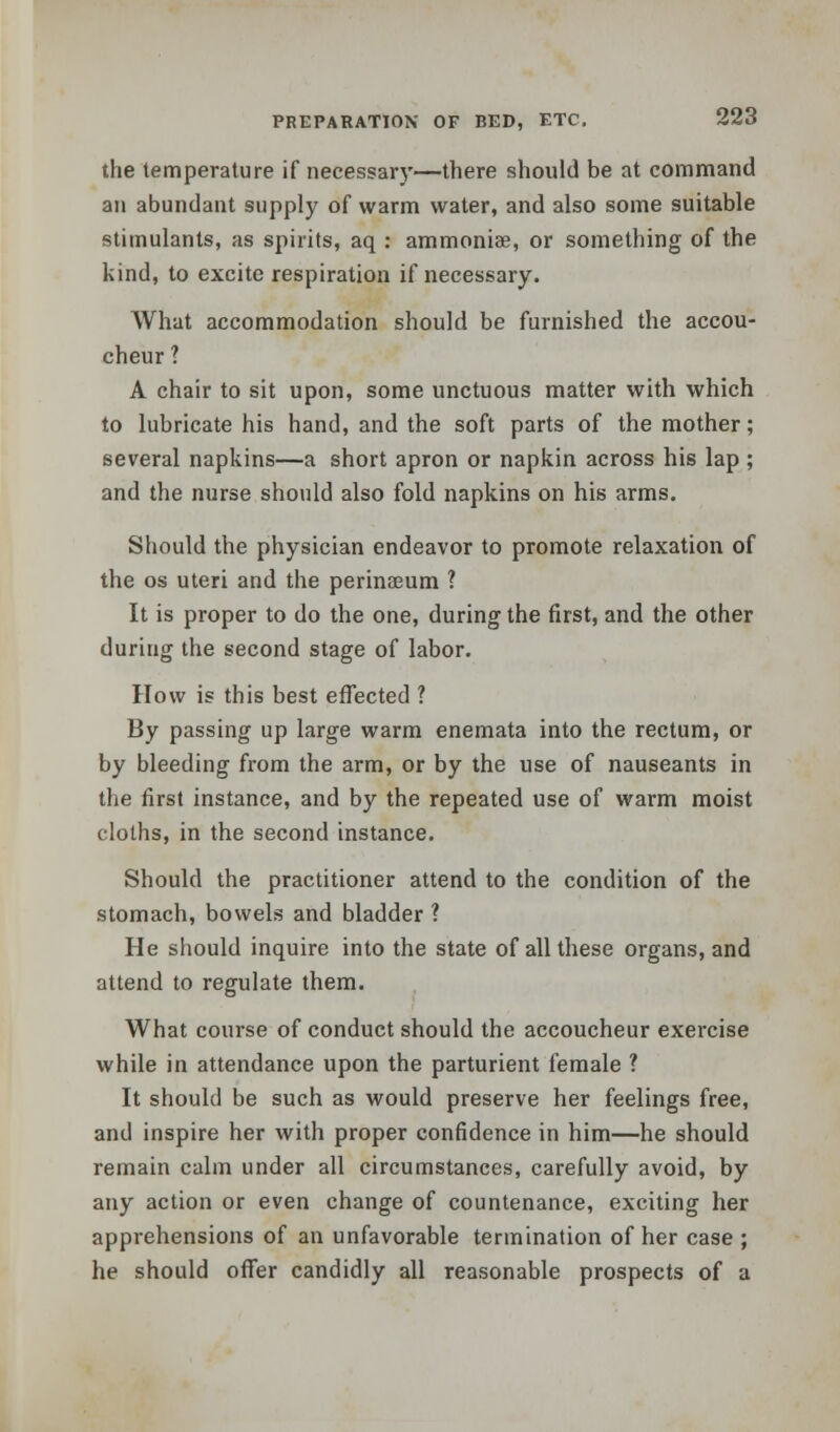 the temperature if necessary—there should be at command an abundant supply of warm water, and also some suitable stimulants, as spirits, aq : ammoniae, or something of the kind, to excite respiration if necessary. What accommodation should be furnished the accou- cheur ? A chair to sit upon, some unctuous matter with which to lubricate his hand, and the soft parts of the mother; several napkins—a short apron or napkin across his lap ; and the nurse should also fold napkins on his arms. Should the physician endeavor to promote relaxation of the os uteri and the perinaeum ? It is proper to do the one, during the first, and the other during the second stage of labor. How is this best effected ? By passing up large warm enemata into the rectum, or by bleeding from the arm, or by the use of nauseants in the first instance, and by the repeated use of warm moist cloths, in the second instance. Should the practitioner attend to the condition of the stomach, bowels and bladder ? He should inquire into the state of all these organs, and attend to regulate them. What course of conduct should the accoucheur exercise while in attendance upon the parturient female ? It should be such as would preserve her feelings free, and inspire her with proper confidence in him—he should remain calm under all circumstances, carefully avoid, by any action or even change of countenance, exciting her apprehensions of an unfavorable termination of her case ; he should offer candidly all reasonable prospects of a