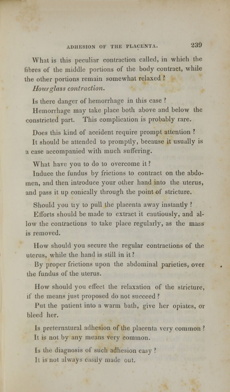 What is this peculiar contraction called, in which the fibres of the middle portions of the body contract, while the other portions remain somewhat relaxed ? Hourglass contraction. Is there danger of hemorrhage in this case ? Hemorrhage may take place both above and below the constricted part. This complication is probably rare. Does this kind of accident require prompt attention ? It should be attended to promptly, because it usually is a case accompanied with much suffering. What have you to do to overcome it 1 Induce the fundus by frictions to contract on the abdo- men, and then introduce your other hand into the uterus, and pass it up conically through the point of stricture. Should you try to pull the placenta away instantly ? Efforts should be made to extract it cautiously, and al- low the contractions to take place regularly, as the mass is removed. How should you secure the regular contractions of the uterus, while the hand is still in it ? By proper frictions upon the abdominal parieties, over the fundus of the uterus. How should you effect the relaxation of the stricture, if the means just proposed do not succeed ? Put the patient into a warm bath, give her opiates, or bleed her. Is preternatural adhesion of the placenta very common ? It is not by any means very common. Is the diagnosis of such adhesion easy ? It is not always easily made out.