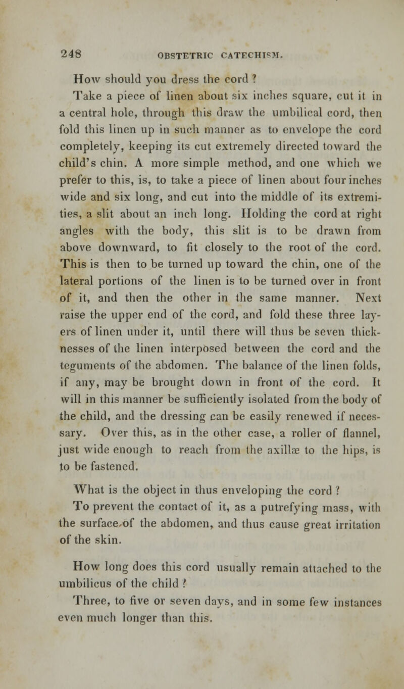 How should you dress the cord ? Take a piece of linen about six inches square, cut it in a central hole, through this draw the umbilical cord, then fold this linen up in such manner as to envelope the cord completely, keeping its cut extremely directed toward the child's chin. A more simple method, and one which we prefer to this, is, to take a piece of linen about four inches wide and six long, and cut into the middle of its extremi- ties, a slit about an inch long. Holding the cord at right angles with the body, this slit is to be drawn from above downward, to fit closely to the root of the cord. This is then to be turned up toward the chin, one of the lateral portions of the linen is to be turned over in front of it, and then the other in the same manner. Next raise the upper end of the cord, and fold these three lay- ers of linen under it, until there will thus be seven thick- nesses of the linen interposed between the cord and the teguments of the abdomen. The balance of the linen folds, if any, may be brought down in front of the cord. It will in this manner be sufficiently isolated from the body of the child, and the dressing can be easily renewed if neces- sary. Over this, as in the other case, a roller of flannel, just wide enough to reach from the nxillre to the hips, is to be fastened. What is the object in thus enveloping the cord ! To prevent the contact of it, as a putrefying mass, with the surface-of the abdomen, and thus cause great irritation of the skin. How long does this cord usually remain attached to the umbilicus of the child I Three, to five or seven days, and in some few instances even much longer than this.