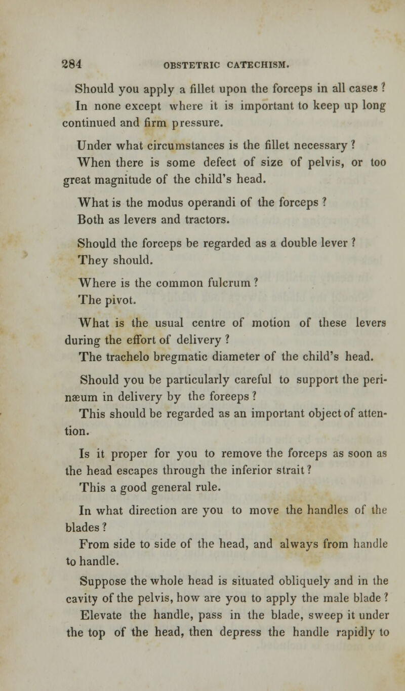 Should you apply a fillet upon the forceps in all cases 1 In none except where it is important to keep up long continued and firm pressure. Under what circumstances is the fillet necessary ? When there is some defect of size of pelvis, or too great magnitude of the child's head. What is the modus operandi of the forceps ? Both as levers and tractors. Should the forceps be regarded as a double lever ? They should. Where is the common fulcrum? The pivot. What is the usual centre of motion of these levers during the effort of delivery ? The trachelo bregmatic diameter of the child's head. Should you be particularly careful to support the peri- naeum in delivery by the foreeps ? This should be regarded as an important object of atten- tion. Is it proper for you to remove the forceps as soon as the head escapes through the inferior strait ? This a good general rule. In what direction are you to move the handles of the blades ? From side to side of the head, and always from handle to handle. Suppose the whole head is situated obliquely and in the cavity of the pelvis, how are you to apply the male blade ? Elevate the handle, pass in the blade, sweep it under the top of the head, then depress the handle rapidly to