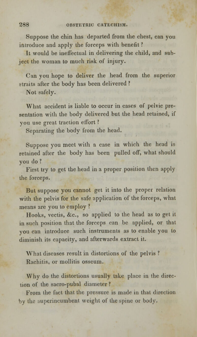 Suppose the chin has departed from the chest, can you introduce and apply the forceps with benefit ? It would be ineffectual in delivering the child, and sub- ject the woman to much risk of injury. Can you hope to deliver the head from the superior straits after the body has been delivered ? Not safely. What accident is liable to occur in cases of pelvic pre- sentation with the body delivered but the head retained, if you use great traction effort ? Separating the body from the head. Suppose you meet with a case in which the head is retained after the body has been pulled off, what should you do ? First try to get the head in a proper position then apply the forceps. But suppose you cannot get it into the proper relation with the pelvis for the safe application of the forceps, what means are you to employ ? Hooks, vectis, &c, so applied to the head as to get it in such position that the forceps can be applied, or that you can introduce such instruments as to enable you to diminish its capacity, and afterwards extract it. What diseases result in distortions of the pelvis ? Rachitis, or mollitis osseum. Why do the distortions usually take place in the direc- tion of the sacro-pubal diameter? From the fact that the pressure is made in that direction by the superincumbent weight of the spine or body.