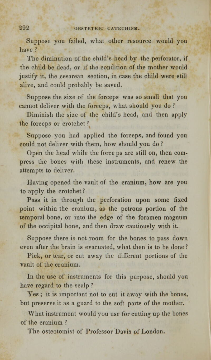 Suppose you failed, what other resource would you have ? The diminution of the child's head by the perforator, if the child be dead, or if the condition of the mother would justify it, the cesarean section, in case the child were still alive, and could probably be saved. Suppose the size of the forceps was so small that you cannot deliver with the forceps, what should you do ? Diminish the size of the child's head, and then apply the forceps or crotchet? Suppose you had applied the forceps, and found you could not deliver with them, how should you do ? Open the head while the forceps are still on, then com- press the bones with these instruments, and renew the attempts to deliver. Having opened the vault of the cranium, how are you to apply the crotchet ? Pass it in through the perforation upon some fixed point within the cranium, as the petrous portion of the temporal bone, or into the edge of the foramen magnum of the occipital bone, and then draw cautiously with it. Suppose there is not room for the bones to pass down even after the brain is evacuated, what then is to be done ? Pick, or tear, or cut away the different portions of the vault of the cranium. In the use of instruments for this purpose, should you have regard to the scalp ? Yes; it is important not to cut it away with the bones, but preserve it as a guard to the soft parts of the mother. What instrument would you use for cutting up the bones of the cranium ? The osteotomist of Professor Davis of London.