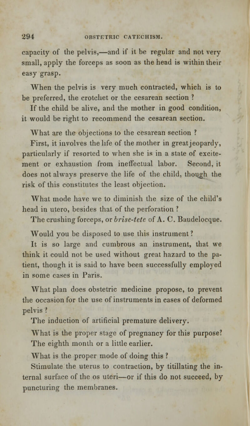 capacity of the pelvis,—and if it be regular and not very- small, apply the forceps as soon as the head is within their easy grasp. When the pelvis is very much contracted, which is to be preferred, the crotchet or the cesarean section ? If the child be alive, and the mother in good condition, it would be right to recommend the cesarean section. What are the objections to the cesarean section ? First, it involves the life of the mother in great jeopardy, particularly if resorted to when she is in a state of excite- ment or exhaustion from ineffectual labor. Second, it does not always preserve the life of the child, though the risk of this constitutes the least objection. What mode have we to diminish the size of the child's head in utero, besides that of the perforation ? The crushing forceps, or brise-tete of A. C. Baudelocque. Would you be disposed to use this instrument ? It is so large and cumbrous an instrument, that we think it could not be used without great hazard to the pa- tient, though it is said to have been successfully employed in some cases in Paris. What plan does obstetric medicine propose, to prevent the occasion for the use of instruments in cases of deformed pelvis ? The induction of artificial premature delivery. What is the proper stage of pregnancy for this purpose? The eighth month or a little earlier. What is the proper mode of doing this ? Stimulate the uterus to contraction, by titillating the in- ternal surface of the os uteri—or if this do not succeed, by puncturing the membranes.