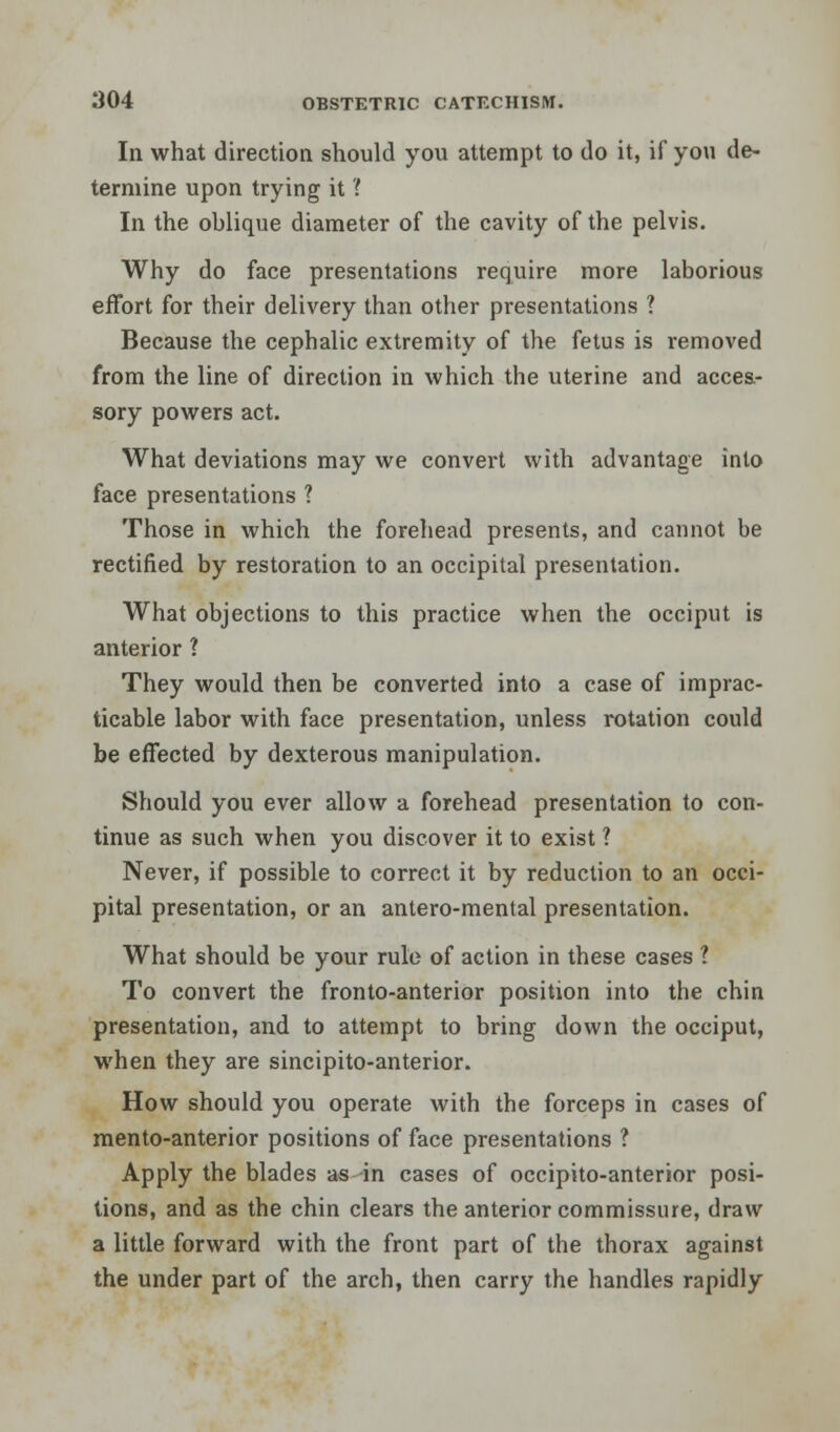 In what direction should you attempt to do it, if you de- termine upon trying it ? In the oblique diameter of the cavity of the pelvis. Why do face presentations require more laborious effort for their delivery than other presentations ? Because the cephalic extremity of the fetus is removed from the line of direction in which the uterine and acces- sory powers act. What deviations may we convert with advantage into face presentations ? Those in which the forehead presents, and cannot be rectified by restoration to an occipital presentation. What objections to this practice when the occiput is anterior ? They would then be converted into a case of imprac- ticable labor with face presentation, unless rotation could be effected by dexterous manipulation. Should you ever allow a forehead presentation to con- tinue as such when you discover it to exist ? Never, if possible to correct it by reduction to an occi- pital presentation, or an antero-mental presentation. What should be your rule of action in these cases ? To convert the fronto-anterior position into the chin presentation, and to attempt to bring down the occiput, when they are sincipito-anterior. How should you operate with the forceps in cases of mento-anterior positions of face presentations ? Apply the blades as in cases of occipito-anterior posi- tions, and as the chin clears the anterior commissure, draw a little forward with the front part of the thorax against the under part of the arch, then carry the handles rapidly