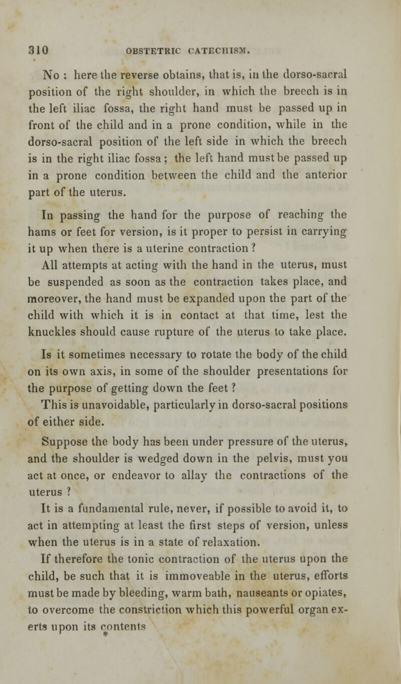 No : here the reverse obtains, that is, in the dorso-sacral position of the right shoulder, in which the breech is in the left iliac fossa, the right hand must be passed up in front of the child and in a prone condition, while in the dorso-sacral position of the left side in which the breech is in the right iliac fossa; the left hand must be passed up in a prone condition between the child and the anterior part of the uterus. In passing the hand for the purpose of reaching the hams or feet for version, is it proper to persist in carrying it up when there is a uterine contraction ? All attempts at acting with the hand in the uterus, must be suspended as soon as the contraction takes place, and moreover, the hand must be expanded upon the part of the child with which it is in contact at that time, lest the knuckles should cause rupture of the uterus to take place. Is it sometimes necessary to rotate the body of the child on its own axis, in some of the shoulder presentations for the purpose of getting down the feet ? This is unavoidable, particularly in dorso-sacral positions of either side. Suppose the body has been under pressure of the uterus, and the shoulder is wedged down in the pelvis, must you act at once, or endeavor to allay the contractions of the uterus ? It is a fundamental rule, never, if possible to avoid it, to act in attempting at least the first steps of version, unless when the uterus is in a state of relaxation. If therefore the tonic contraction of the uterus upon the child, be such that it is immoveable in the uterus, efforts must be made by bleeding, warm bath, nauseants or opiates, to overcome the constriction which this powerful organ ex- erts upon its contents