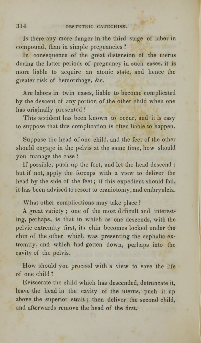 Is there any more danger in the third stage of labor in compound, than in simple pregnancies ? In consequence of the great distension of the uterus during the latter periods of pregnancy in such cases, it is more liable to acquire an atonic state, and hence the greater risk of hemorrhage, &c. Are labors in twin cases, liable to become complicated by the descent of any portion of the other child when one has originally presented ? This accident has been known to occur, and it is easy to suppose that this complication is often liable to happen. Suppose the head of one child, and the feet of the other should engage in the pelvis at the same time, how should you manage the case ? If possible, push up the feet, and let the head descend ; but if not, apply the forceps with a view to deliver the head by the side of the feet; if this expedient should fail, it has been advised to resort to craniotomy, and embryulcia. What other complications may take place ? A great variety ; one of the most difficult and interest- ing, perhaps, is that in which as one descends, with the pelvic extremity first, its chin becomes locked under the chin of the other which was presenting the cephalic ex- tremity, and which had gotten down, perhaps into the cavity of the pelvis. How should you proceed with a view to save the life of one child ? Eviscerate the child which has descended, detruncate it, leave the head in the cavity of the uterus, push it up above the superior strait ; then deliver the second child, and afterwards remove the head of the first.