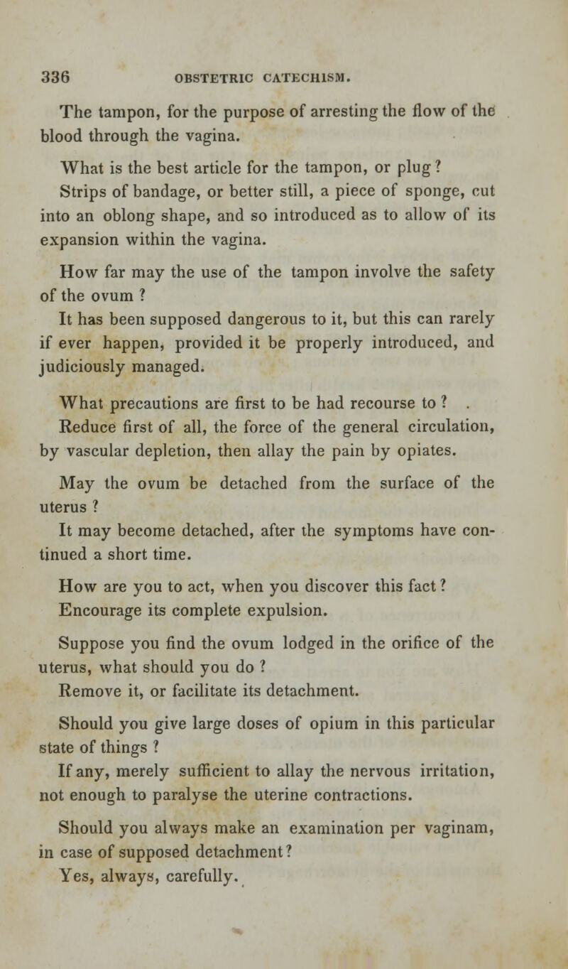 The tampon, for the purpose of arresting the flow of the blood through the vagina. What is the best article for the tampon, or plug? Strips of bandage, or better still, a piece of sponge, cut into an oblong shape, and so introduced as to allow of its expansion within the vagina. How far may the use of the tampon involve the safety of the ovum ? It has been supposed dangerous to it, but this can rarely if ever happen, provided it be properly introduced, and judiciously managed. What precautions are first to be had recourse to ? . Reduce first of all, the force of the general circulation, by vascular depletion, then allay the pain by opiates. May the ovum be detached from the surface of the uterus ? It may become detached, after the symptoms have con- tinued a short time. How are you to act, when you discover this fact ? Encourage its complete expulsion. Suppose you find the ovum lodged in the orifice of the uterus, what should you do ? Remove it, or facilitate its detachment. Should you give large doses of opium in this particular state of things ? If any, merely sufficient to allay the nervous irritation, not enough to paralyse the uterine contractions. Should you always make an examination per vaginam, in case of supposed detachment? Yes, always, carefully.