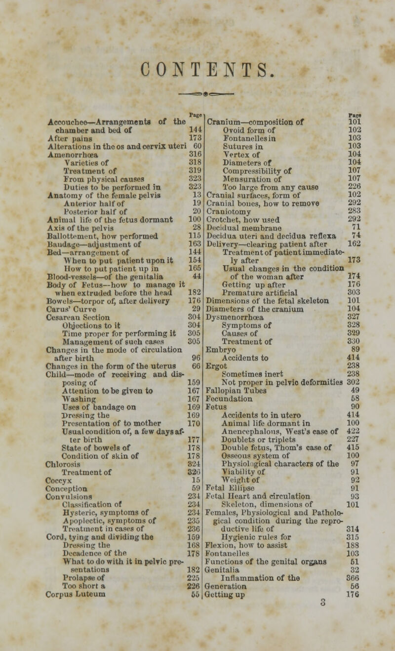 CONTENTS. Tage Accouchee—Arrangements of the chamber and bed of 144 After pains Alterations in the os and cervix uteri Amenorrhoea 316 Varieties of 318 Treatment of 319 From physical causes 323 Duties to be performed in 323 Anatomy of the female pelvis 13 Anterior half of 19 Posterior half of 20 Animal life of the fetus dormant 100 Axis of the pelvis 28 Ballottement, how performed 115 Bandage—adjustment of 163 Bed—arrangement of 144 When to put patient upon it 154 How to put patient up in 165 Blood-vessels—of the genitalia 44 Body of Fetus—how to manage it when extruded before the head 182 Bowels—torpor of, after delivery 176 Carus' Curve 29 Cesarean Section 304 Objections to it 304 Time proper for performing it 305 Management of such cases 305 Changes in the mode of circulation after birth 96 Changes in the form of the uterus 66 Child—mode of receiving and dis- posing of 159 Attention to be given to 167 Washing 167 Uses of bandage on 169 Dressing the 169 Presentation of to mother 170 Usual condition of, a few days af- ter birth 177 State of bowels of 178 Condition of skin of 178 Chlorosis 324 Treatment of 320 Coccyx 15 Conception 59 Convulsions 234 Classification of 234 Hysteric, symptoms of 234 Apoplectic, symptoms of 235 Treatment in cases of 236 Cord, tying and dividing the 159 Dressing the 168 Decadence of the 178 What to do with it in pelvic pre- sentations 182 Prolapse of 225 Too short a 226 Corpus Luteum 55 r«g» Cranium—composition of 101 Ovoid form of 102 Fontanellesin 103 Sutures in 103 Vertex of 104 Diameters of 104 Compressibility of 107 Mensuration of 107 Too large from any cause 226 Cranial surfaces, form of 102 Cranial boucs, how to remove 292 Craniotomy 283 Crotchet, how used 292 Decidual membrane 71 Decidua uteri and decidua reflexa 74 Delirery—clearing patient after 162 Treatment of patient immediate- ly after 173 Usual changes in the condition of the woman after 174 Getting up after 176 Premature artificial 303 Dimensions of the fetal skeleton 101 Diameters of the cranium 104 Dysmenorrhoea 327 Symptoms of 328 Causes of 329 Treatment of 330 Embryo 89 Accidents to 414 Ergot 238 Sometimes inert 238 Not proper in pelvio deformities 302 Fallopian Tubes 49 Focundation 58 Fetus 90 Accidents to in utero 414 Animal life dormant in 100 Anencephalons, West's case of 422 Doublets or triplets 227 Double fetus, Thorn's case of 415 Osseous system of 100 Physiological characters of the 97 Viability of 91 Weight of 92 Fetal Ellipse 91 Fetal Heart and circulation 93 Skeleton, dimensions of 101 Females, Physiological and Patholo- gical condition during the repro- ductive life of 314 Hygienic rules for 315 Flexion, how to assist 188 b'ontanelles 103 Functions of the genital organs 51 Genitalia 32 Inflammation of the 366 Generation 66 Getting up 176