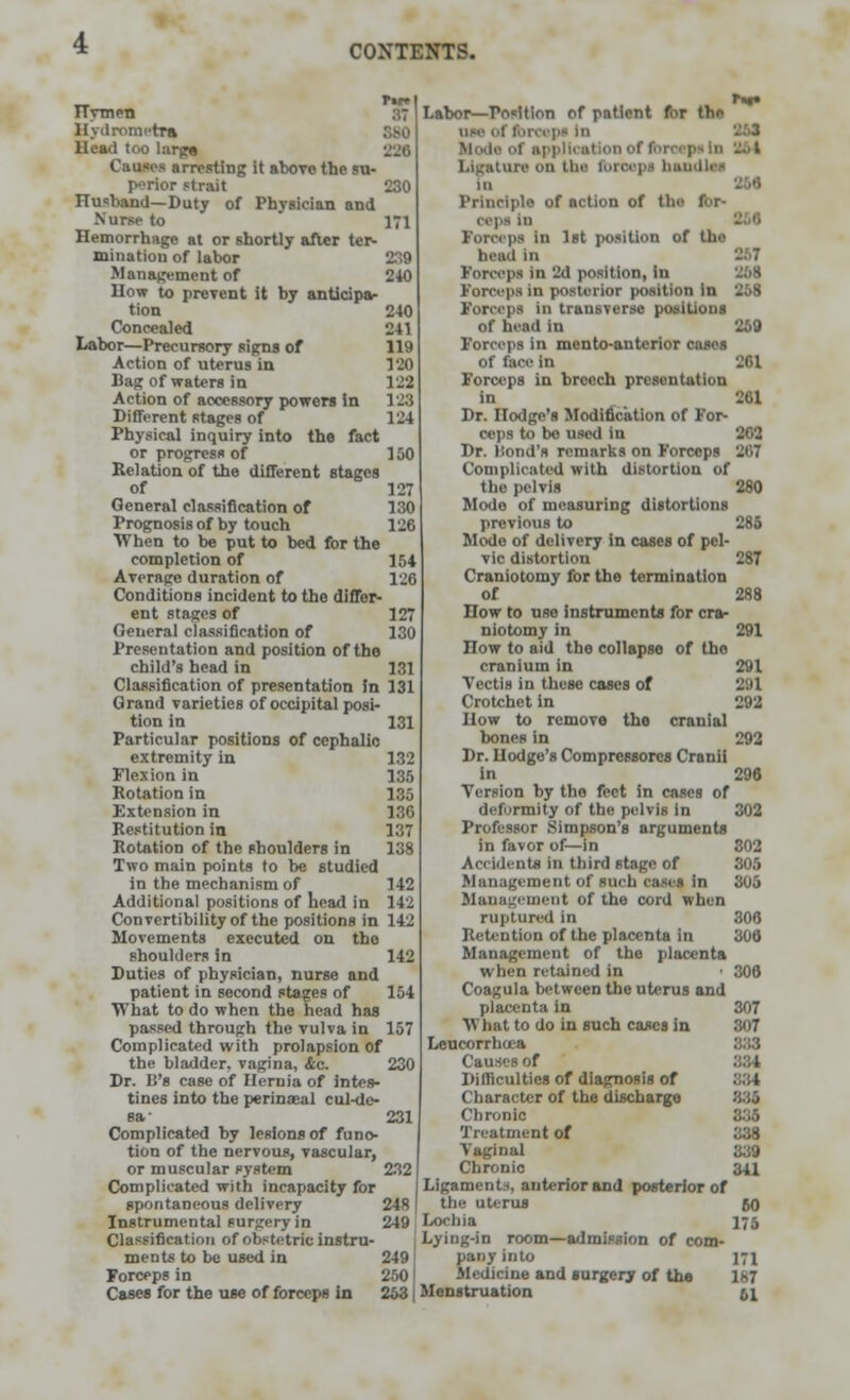 TTympTJ Hydrometra Head too large Causes arresting it above the su- perior strait 230 Husband—Duty of Physician and Nurse to 171 Hemorrhage at or shortly after ter- mination of labor 239 Management of 240 How to prevent it by anticipa- tion 2-40 Concealed 241 Labor—Precursory signs of 119 Action of uterus in 190 Bag of waters in 122 Action of accessory powers in 123 Different stages of 124 Physical inquiry into the fact or progress of 150 Relation of the different stages of 127 General classification of 130 Prognosis of by touch 126 When to be put to bed for the completion of 154 Average duration of 126 Conditions incident to the differ- ent stages of 127 General classification of 130 Presentation and position of the child's head in 131 Classification of presentation In 131 Grand varieties of occipital posi- tion in Particular positions of cephalic extremity in 132 Flexion in 135 Rotation in 135 Extension in 186 Restitution in 137 Rotation of the shoulders in 138 Two main points to be studied in the mechanism of 142 Additional positions of Lead in 142 Convertibility of the positions in 142 Movements executed on the shoulders in Duties of physician, nurse and patient in second stages of 104 ■What to do when the head has passed through the vulva in 157 Complicated with prolapsion of the bladder, vagina, &c. 230 Dr. It's case of Hernia of intes- tines into the perineal cul-dc- sa- 231 Complicated by lesion* of funo- tion of the nervous, vascular, or muscular system 232 Complicated with incapacity for spontaneous delivery 248 Instrumental surgery in 249 Classification of obstetric instru- ments to be used in 249 Forceps in 250 Cases for the use of forceps in 253 Labor—Position of patient for the dm of Ibroepi In Mod* of applli Ligature on Um fbl I in Prinriplo of action of the for- Mpa in Forceps in 1st position of tho head in Forceps in 2d position, In 268 Forceps in posterior position in 258 Forceps in transverse positions of head in 259 Forceps in mento-antcrior cases of face in 261 Forceps in breech presentation in 261 Dr. Hodge's Modification of For- ceps to bo used in 202 Dr. ISond's remarks on Forceps 207 Complicated with distortion of the pelvis 280 Mode of measuring distortions previous to 285 Mode of delivery in cases of pel- vic distortion 287 Craniotomy for the termination of 288 How to use instruments for cra- niotomy in 291 How to aid the collapse of the cranium in 291 Vcctis in these coses of 291 Crotchet in 292 How to remove the cranial bones in 292 Dr. Hodge's Compressors Cranii in 296 Version by the feet in cases of deformity of the pelvis in 302 Professor Simpson's arguments in favor of—in 802 Accidents in third stage of 305 Management of such cases in 305 Management of the cord when ruptured In 306 Retention of the placenta in 306 Management of the placenta when retained in • 306 Coagula between the uterus and placenta in 307 N'hat to do in such cases in 807 Leucorrhcea Causes of Difficulties of diagnosis of 884 Character of the discharge 335 Chronic 335 Treatment of 338 Vaginal 339 Chronic 341 Ligaments, anterior and posterior of the uterus 50 Lochia 175 Lying-in room—admission of com- pany into 171 Medicine and surgery of the 1*7 Menstruation ;,i