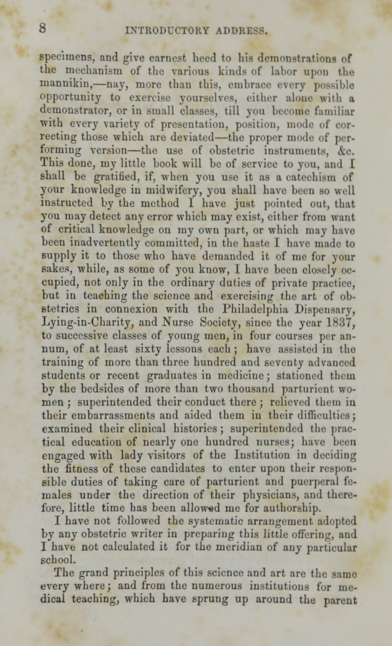 specimens, and give earnest heed to his demonstration! of the mechanism of the various kinds of labor opon the mannikin,—nay, more than this, embrace every possible opportunity to exercise yourselves, either alone with a demonstrator, or in small classes, (ill you become familiar with every variety of presentation, position, mode of cor- recting those which are deviated—the proper mode of per- forming version—the use of obstetric instruments, &o. This done, my little book will be of service to you, and [ shall be gratified, if, when you use it as a catechism of your knowledge in midwifery, you shall have been so well instructed by the method I have just pointed out, that you may detect any error which may exist, either from want of critical knowledge on my own part, or which may have been inadvertently committed, in the haste I have made to supply it to those who have demanded it of me for your sakes, while, as some of you know, I have been closely oc- cupied, not only in the ordinary duties of private practice, but in teaching the science and exercising the art of ob- stetrics in connexion with the Philadelphia Dispensary, Lying-in-Charity, and Nurse Society, since the year 1837, to successive classes of young men, in four courses per an- num, of at least sixty lessons each; have assisted in the training of more than three hundred and seventy advanced students or recent graduates in medicine; stationed them by the bedsides of more than two thousand parturient wo- men ; superintended their conduct there ; relieved them in their embarrassments and aided them in their difficulties; examined their clinical histories; superintended the prac- tical education of nearly one hundred nurses; have been engaged with lady visitors of the Institution in deciding the fitness of these candidates to enter upon their respon- sible duties of taking care of parturient and puerperal fe- males under the direction of their physicians, and there- fore, little time has been allowed me for authorship. I have not followed the systematic arrangement adopted by any obstetric writer in preparing this little offering, and I have not calculated it for the meridian of any particular school. The grand principles of this science and art are the same everywhere; and from the numerous institutions for me- dical teaching, which have sprung up around the parent