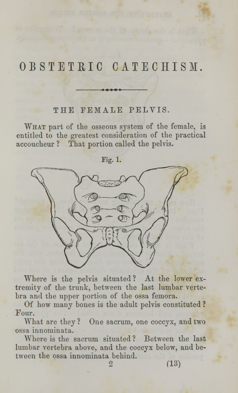 OBSTETRIC CATECHISM. THE FEMALE PELVIS. What part of the osseous system of the female, is entitled to the greatest consideration of the practical accoucheur ? That portion called the pelvis. Fig. 1. Where is the pelvis situated ? At the lower ex- tremity of the trunk, between the last lumbar verte- bra and the upper portion of the ossa femora. Of how many bones is the adult pelvis constituted ? Four. What are they ? One sacrum, one coccyx, and two ossa innominata. Where is the sacrum situated ? Between the last lumbar vertebra above, and the coccyx below, and be- tween the ossa innominata behind.