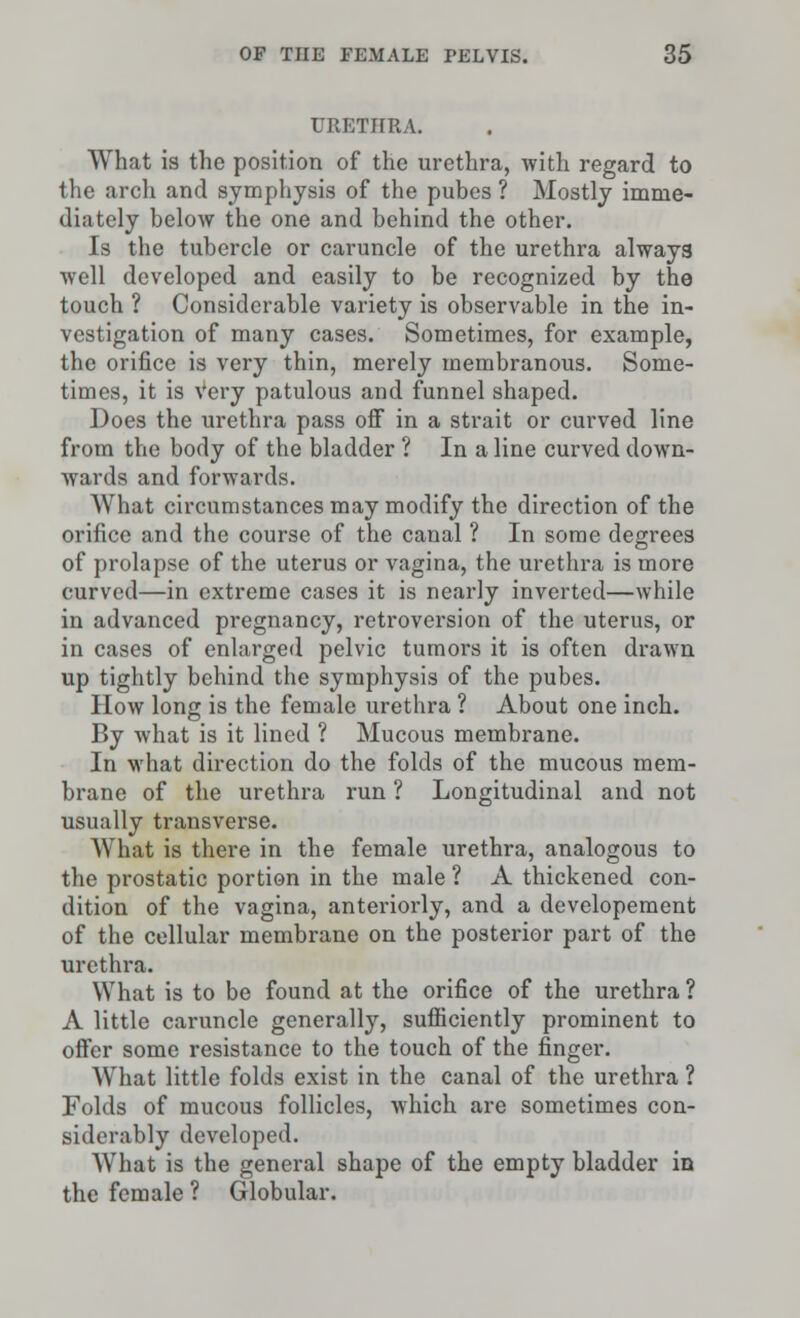 URETHRA. What is the position of the urethra, with regard to the arch and symphysis of the pubes ? Mostly imme- diately below the one and behind the other. Is the tubercle or caruncle of the urethra alway3 well developed and easily to be recognized by the touch ? Considerable variety is observable in the in- vestigation of many cases. Sometimes, for example, the orifice is very thin, merely membranous. Some- times, it is Very patulous and funnel shaped. Does the urethra pass off in a strait or curved line from the body of the bladder ? In a line curved down- wards and forwards. What circumstances may modify the direction of the orifice and the course of the canal ? In some degrees of prolapse of the uterus or vagina, the urethra is more curved—in extreme cases it is nearly inverted—while in advanced pregnancy, retroversion of the uterus, or in cases of enlarged pelvic tumors it is often drawn up tightly behind the symphysis of the pubes. How long is the female urethra ? About one inch. By what is it lined ? Mucous membrane. In what direction do the folds of the mucous mem- brane of the urethra run ? Longitudinal and not usually transverse. What is there in the female urethra, analogous to the prostatic portion in the male ? A thickened con- dition of the vagina, anteriorly, and a developement of the cellular membrane on the posterior part of the urethra. What is to be found at the orifice of the urethra ? A little caruncle generally, sufficiently prominent to offer some resistance to the touch of the finger. What little folds exist in the canal of the urethra ? Folds of mucous follicles, which are sometimes con- siderably developed. What is the general shape of the empty bladder in the female ? Globular.
