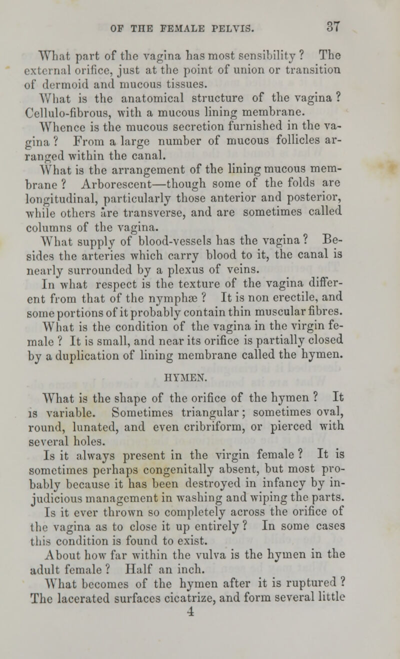 What part of the vagina has most sensibility ? The external orifice, just at the point of union or transition of dermoid and mucous tissues. What is the anatomical structure of the vagina ? Cellulo-fibrous, with a mucous lining membrane. Whence is the mucous secretion furnished in the va- gina ? From a large number of mucous follicles ar- ranged within the canal. What is the arrangement of the lining mucous mem- brane ? Arborescent—though some of the folds are longitudinal, particularly those anterior and posterior, while others are transverse, and are sometimes called columns of the vagina. What supply of blood-vessels has the vagina? Be- sides the arteries which carry blood to it, the canal is nearly surrounded by a plexus of veins. In what respect is the texture of the vagina differ- ent from that of the nymphae ? It is non erectile, and some portions of it probably contain thin muscular fibres. What is the condition of the vagina in the virgin fe- male ? It is small, and near its orifice is partially closed by a duplication of lining membrane called the hymen. HYMEN. What is the shape of the orifice of the hymen ? It is variable. Sometimes triangular; sometimes oval, round, lunated, and even cribriform, or pierced with several holes. Is it always present in the virgin female ? It is sometimes perhaps congenitally absent, but most pro- bably because it has been destroyed in infancy by in- judicious management in washing and wiping the parts. Is it ever thrown so completely across the orifice of the vagina as to close it up entirely ? In some cases this condition is found to exist. About how far within the vulva is the hymen in the adult female ? Half an inch. What becomes of the hymen after it is ruptured ? The lacerated surfaces cicatrize, and form several little 4