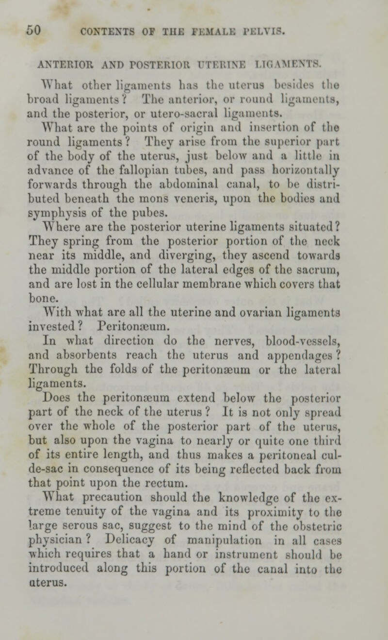 ANTERIOR AND P08TZRI0B UTEBINB LIGAM1 What other ligaments Ins the oterus besides the broad ligaments! The anterior, or round ligaments, and the posterior, or utero-sacral ligaments. What are the points of origin and insertion of the round ligaments? They arise from the superior part of the body of the uterus, just below and a little in advance of the fallopian tubes, and pass horizontally forwards through the abdominal eanal, to be distri- buted beneath the mons veneris, upon the bodies and symphysis of the pubcs. Where are the posterior uterine ligaments situated? They spring from the posterior portion of the neck near its middle, and diverging, they ascend towards the middle portion of the lateral edges of the sacrum, and are lost in the cellular membrane which covers that bone. With what are all the uterine and ovarian ligaments invested ? Peritonaeum. In what direction do the nerves, blood-vessels, and absorbents reach the uterus and appendages ? Through the folds of the peritonaeum or the lateral ligaments. Does the peritonaeum extend below the posterior part of the neck of the uterus ? It is not only spread over the whole of the posterior part of the uterus, but also upon the vagina to nearly or quite one third of its entire length, and thus makes a peritoneal cul- de-sac in consequence of its being reflected back from that point upon the rectum. What precaution should the knowledge of the ex- treme tenuity of the vagina and its proximity to the large serous sac, suggest to the mind of the obstetric physician ? Delicacy of manipulation in all • which requires that a hand or instrument Bhould be introduced along this portion of the canal into the uterus.