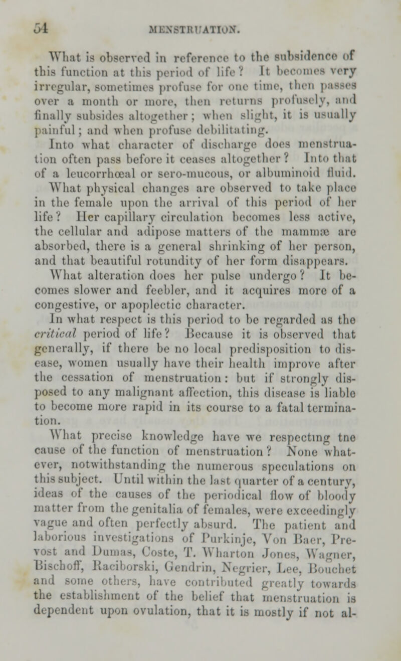 1 Ml What ia observed in reference to the lubsidence of this function at this period of life! It beoomei very irregular, sometime! profose for one time, then pi over a month or more, then returns profusely, and finally subsides altogether; when Blight, it is usually painful; and when profuse debilitating. Into -w h:it character of discharge does menstrua- tion often pass beforeil ceases altogether? [nto that of a leucorrhoeal or Bero-muoous, or albuminoid fluid. What physical changes are observed to take plaee in the female upon the arrival of this period of her life V Her capillary circulation beoomes less active, the cellular and adipose matters of the mamni;e are absorbed, there is a genera] shrinking of her person, and that beautiful rotundity of her form disappears. What alteration does her pulse undergo? Jt he- comes slower and feebler, and it acquires more of a congestive, or apoplectic character. In what respect is this period to he regarded as the critical period of lite? Because it is observed that generally, if there be no local predisposition to dis- , women usually have their health improve after the cessation of menstruation: hut if Btrongly dis- poned to any malignant affection, this disease is liable to become more rapid in its course to a fatal termina- tion. What precise knowledge have we respecting tne cause of the function of menstruation V None what- ever, notwithstanding the numerous speculations on this subject. Until within the Ias1 quarter of a century, ideas of the causes of the periodical How of bloody matter from the genitalia of females, were exceedingly vague and often perfectly absurd. The patienl and laborious investigations of Purkinje, Von Baer, Pro- vost and l)in . Wharton Jo 'ww, boff, Raciborski, Gendrin, Negrier, Lee, Bouchet and Bomi . have contributed greatly towards the establishment of the belief that menstruation is d( pendent upon ovulation, that it is mostly if not al-