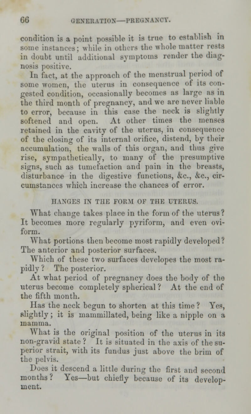 condition is a point possible it is true to establish in some instances; while in oth irs khe whole matter rests in doubt until additional symptoms render the diag- nosis positive. In fact, at the approach of the menstrual period of some women, the uterus in oonseqnenoe of us con- gested condition, occasionally becomes as large as in tbe third month of pregnancy, and we are never liable to error, because in this case the neck is Blightly softened and open. At other times the m< retained in the cavity of the uterus, in consequence of the closing of its internal orifice, distend, by their accumulation, the walls of this organ, and thus give rise, sympathetically, to many of the presumptive signs, such as tumefaction and pain in the breasts, disturbance in the digestive functions, &c, &c., cir- cumstances which increase the chances of error. HANGES IN THE FORM OF Till-; UTERUS. What change takes place in the form of the uterus? It becomes more regularly pyriform, and even ovi- form. What portions then become most rapidly developed ? The anterior and posterior surfaces. Which of these two surfaces developes the most ra- pidly ? The posterior. At what period of pregnancy does the body of the uterus become completely spherical ? At the end of the fifth month. Has the neck begun to shorten at this time ? Yes, slightly; it is mammillated, being like a nipple on a mamma. What 13 the original position of the uterus in its non-gravid state ? It is situated in the axis of the su- perior strait, with its fundus just above the brim of the pelvis. Does it descend a little during the first and second months? Yes—but chiefly because of its develop- ment.