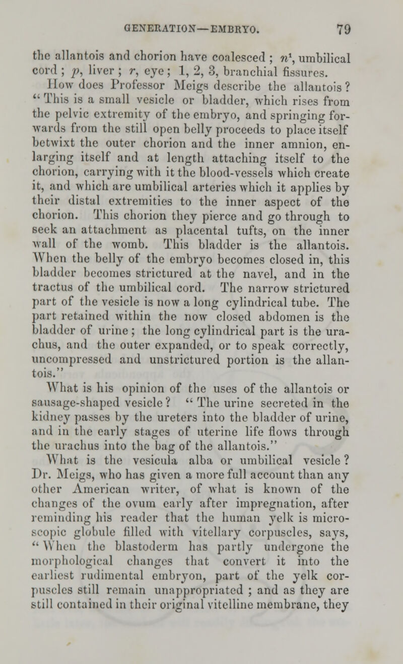 the allantois and chorion have coalesced ; n1, umhilical cord ; p, liver ; r, eye; 1, 2, 3, branchial fissures. How does Professor Meigs describe the allantois ?  This is a small vesicle or bladder, which rises from the pelvic extremity of the embryo, and springing for- wards from the still open belly proceeds to place itself betwixt the outer chorion and the inner amnion, en- larging itself and at length attaching itself to the chorion, carrying with it the blood-vessels which create it, and which are umbilical arteries which it applies by their distal extremities to the inner aspect of the chorion. This chorion they pierce and go through to seek an attachment as placental tufts, on the inner wall of the womb. This bladder is the allantois. When the belly of the embryo becomes closed in, this bladder becomes strictured at the navel, and in the tractus of the umbilical cord. The narrow strictured part of the vesicle is now a long cylindrical tube. The part retained within the now closed abdomen is the bladder of urine; the long cylindrical part is the ura- chus, and the outer expanded, or to speak correctly, uncompressed and unstrictured portion is the allan- tois. What is his opinion of the uses of the allantois or sausage-shaped vesicle?  The urine secreted in the kidney parses by the ureters into the bladder of urine, and in the early stages of uterine life flows through the urachus into the bag of the allantois. A\ hat is the vesicula alba or umbilical vesicle ? Dr. Meigs, who has given a more full account than any other American writer, of what is known of the changes of the ovum early after impregnation, after reminding his reader that the human yelk is micro- scopic globule filled with vitellary corpuscles, says,  When the blastoderm has partly undergone the morphological changes that convert it into the earliest rudimental embryon, part of the yelk cor- puscles still remain unappropriated ; and as they are still contained in their original vitelline membrane, they