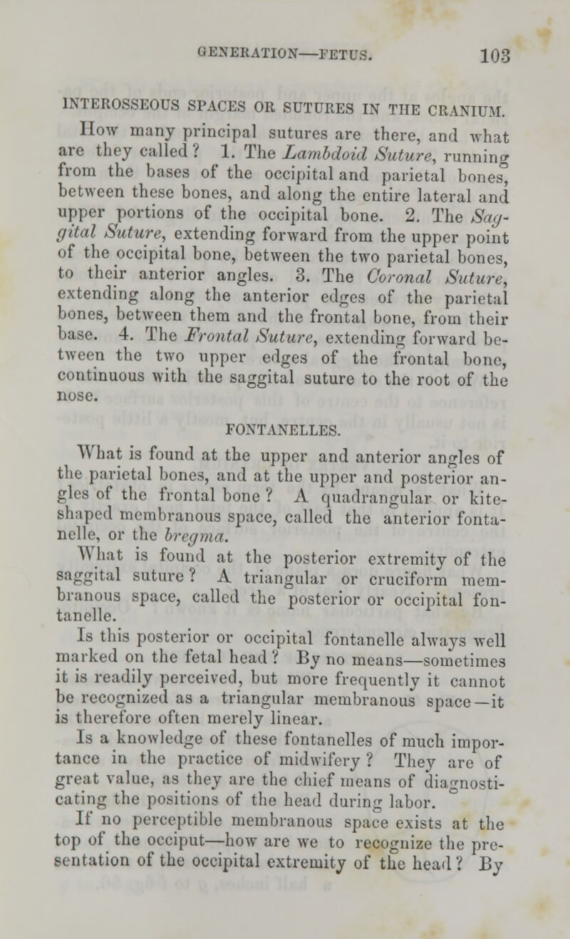 INTEROSSEOUS SPACES OR SUTURES IN THE CRANIUM. How many principal sutures are there, and what are they called ? 1. The Lambdoid Suture, running from the bases of the occipital and parietal bones, between these bones, and along the entire lateral and upper portions of the occipital bone. 2. The Sag- gital Suture, extending forward from the upper point of the occipital bone, between the two parietal bones, to their anterior angles. 3. The Coronal Suture, extending along the anterior edges of the parietal bones, between them and the frontal bone, from their base. 4. The Frontal Suture, extending forward be- tween the two upper edges of the frontal bone, continuous with the saggital suture to the root of the nose. FONTANELLES. What is found at the upper and anterior angles of the parietal bones, and at the upper and posterior an- gles of the frontal bone ? A quadrangular or kite- shaped membranous space, called the anterior fonta- nelle, or the bregma. \\ hat is found at the posterior extremity of the saggital suture? A triangular or cruciform mem- branous space, called the posterior or occipital fon- tanels. Is this posterior or occipital fontanelle always well marked on the fetal head ? By no means—sometimes it is readily perceived, but more frequently it cannot be recognized as a triangular membranous space—it is therefore often merely linear. Is a knowledge of these fontanelles of much impor- tance in the practice of midwifery ? They are of great value, as they are the chief means of diagnosti- cating the positions of the head during labor. If no perceptible membranous space exists at the top of the occiput—how are we to recognize the pre- sentation of the occipital extremity of the head ? By