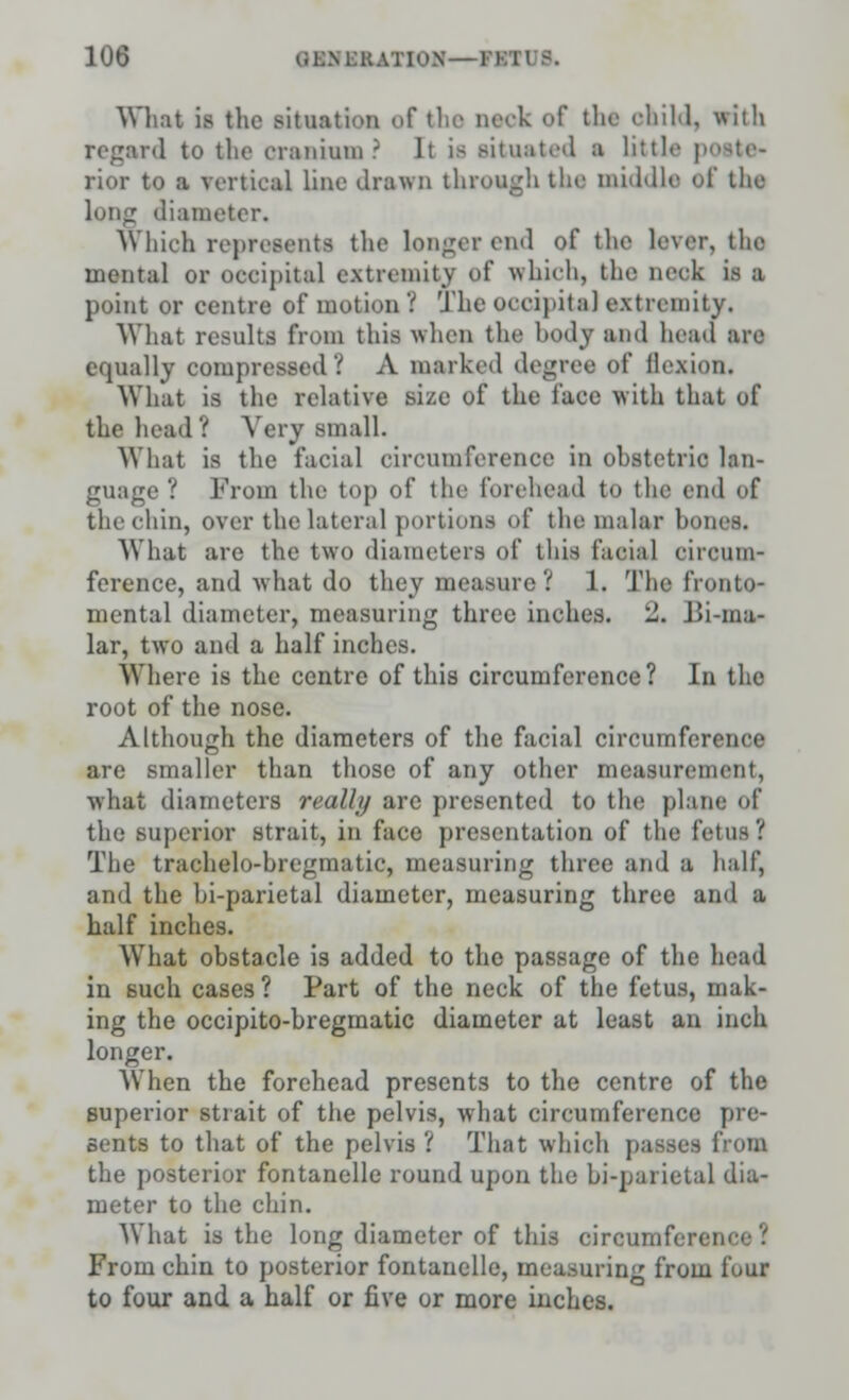 What ii the situation of the neck of the child, with regard to the cranium? It is situated a little p< rior to a vertical Line drawn through the middle of the long diameter. Which represents the longerend of the lever, the mental or occipital extremity of which, the neck is a point or centre of motion ? The occipital extremity. What results from this when the body ami head are equally compressed? A marked degree of flexion. What is the relative size of the face with that of the head ! Very small. Whal is the facial circumference in ohstctric lan- guage ? From the top of the forehead to the end of the chin, over tin-lateral portions of the: malar hones. What are the two diameters of this facial circum- ference, and what do they measure ? 1. The IVonto- mental diameter, measuring three inches, l!. J>i-ma- lar, two and a half inches. Where is the centre of this circumference? In the root of the nose. Although the diameters of the facial circumference are smaller than those of any other measurement, what diameters really arc presented to the plane of the superior strait, in face presentation of the fetus? The trachelo-hregmatic, measuring three and a half, and the hi-parietal diameter, measuring three and a half inches. What obstacle is added to the passage of the head in such cases? Part of the neck of the fetus, mak- ing the occipito-bregmatic diameter at least an inch longer. When the forehead presents to the centre of the superior strait of the pelvis, what circumference pre- sents to that of the pelvis ? That which passes from the posterior fontanelle round upon the bi-parietal dia- meter to the chin. What is the long diameter of this circumference 1 From chin to posterior fontanelle, measuring from four to four and a half or five or more inches.