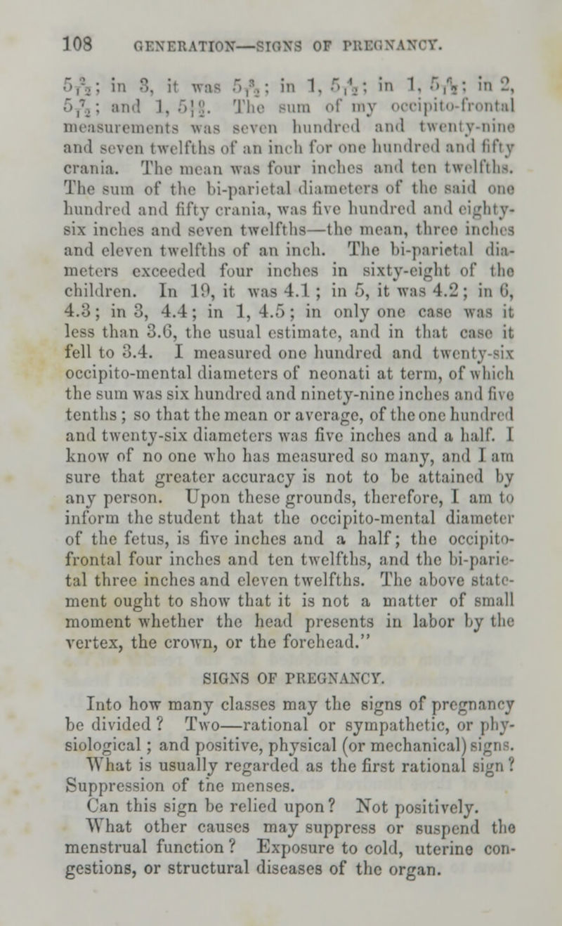 was -V\: in 1. -,',-. in 1. 5ft; in 2, ~>,\: an.! ]. ;)]!j. The bubo of my occipitofrontal measurements \\as seven hundred and twenty-nine and Beven twelfths of an inch for one hundred and fifty crania. The mean was four inches and ten twelfths. The sum of the bi-parietal diameters of the said one hundred and fifty crania, was five hundred and eighty* six inches ami seven twelfths—the mean, three inches and eleven twelfths of an inch. The bi-parietal dia- meters, exceeded four inches in sixty-eight of the children. In 19, it was 4.1 ; in 6, it was 4.2; in 6, 4.3; in 3, 4.4; in 1,4.5; in only one case was it less than 3.6, the usual estimate, and in that case it fell to 3.4. I measured one hundred mid tweni occipito-mental diameters of neonati at term, of whieh the sum was six hundred and ninety-nine indies and five tenths ; so that the mean or average, of the one hundred and twenty-six diameters was five inches and a half. 1 know of no one who has measured so many, and I am sure that greater accuracy is not to be attained by any person. Upon these grounds, therefore, I am t<» inform the student that the occipito-mental dian of the fetus, is five inches and a half; the occipito- frontal four inches and ten twelfths, and the bi-parie- tal three inches and eleven twelfths. The ahove state- ment ought to show that it is not a matter of small moment whether the head presents in labor by the vertex, the crown, or the forehead. SIGNS OF PREGNANCY, Into how many classes may the signs of pregnancy be divided ? Two—rational or sympathetic, or phy- siological ; and positive, physical (or mechanical) si What is usually regarded as the first rational sign ? Suppression of the menses. Can this sign be relied upon? Not positively. What other causes may suppress or suspend the menstrual function ? Exposure to cold, uterine con- gestions, or structural diseases of the organ.