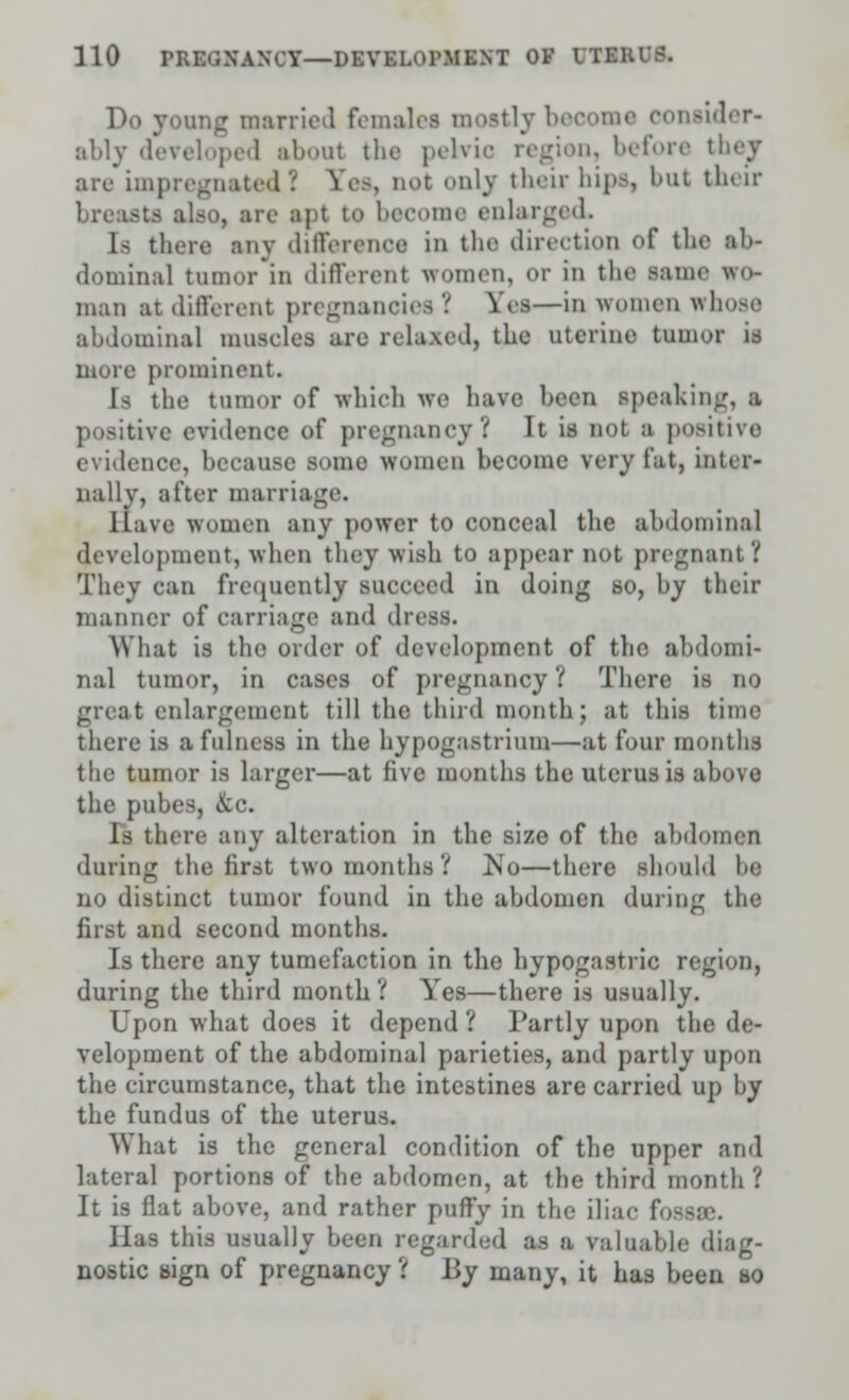 Do young married females mostly become consider- alily developed about the pelvio region, before they are impregnated! Sea, not only their bipa, but their breasts also, arc apt to become enlarged. Is there any difference in the direction of the ab- dominal tumor in different women, or in the same wo- man at different pregnancies ? Yes—in women whose abdominal muscles arc relaxed, the uterine tumor is inure prominent. Is the tumor of which we have bean speaking, a positive evidence of pregnancy? It is not s positive evidence, because Borne women become very fat, inter- nally, after marriage. Have women any power to conceal the abdominal development, when they wish to appear not pregnant? They can frequently succeed in doing so, by their manner of carriage and dr< What is the order of development of the abdomi- nal tumor, in cases of pregnancy ? There is no great enlargement till the third month; at this time there is a fulness in the hypogastrium—at four months the tumor is larger—at five months the uterus is above the pubes, &c. Is there any alteration in the size of the abdomen during the first two months? ^No—there should he no distinct tumor found in the abdomen during the first and second months. Is there any tumefaction in the hypogastric region, during the third month? Yes—there is usually. Upon what does it depend ? Partly upon the de- velopment of the abdominal parieties, and partly upon the circumstance, that the intestines are carried up by the fundus of the uterus. What is the general condition of the upper and lateral portions of the abdomen, at the third month ? It is flat above, and rather puffy in the iliac fossae. Has this usually been regarded as n valuable diag- nostic sign of pregnancy ? By many, it has been so