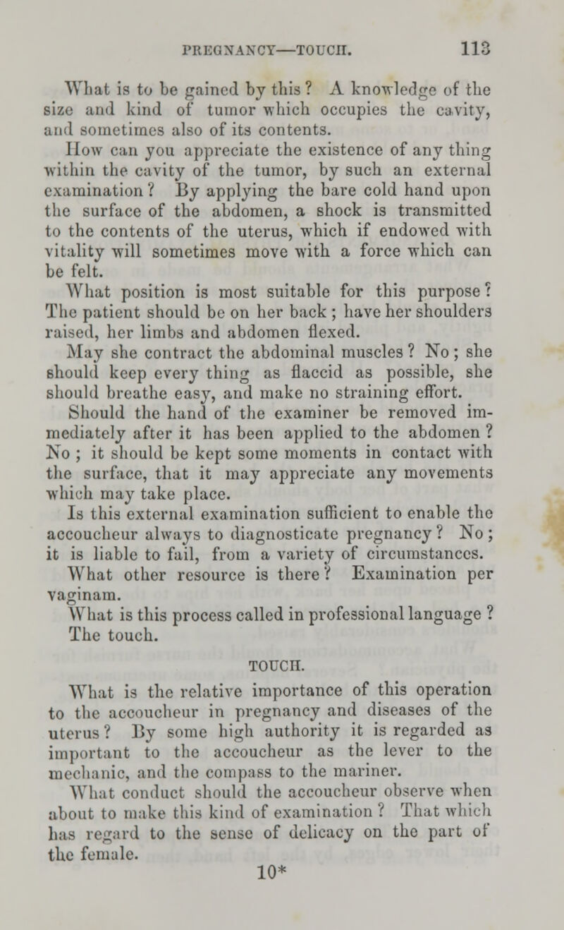 What is to be gained by this ? A knowledge of the size and kind of tumor which occupies the cavity, and sometimes also of its contents. How can you appreciate the existence of any thing within the cavity of the tumor, by such an external examination ? By applying the bare cold hand upon the surface of the abdomen, a shock is transmitted to the contents of the uterus, which if endowed with vitality will sometimes move with a force which can be felt. What position is most suitable for this purpose : The patient should be on her back ; have her shoulders raised, her limbs and abdomen flexed. May she contract the abdominal muscles ? No ; she should keep every thing as flaccid as possible, she should breathe easy, and make no straining effort. Should the hand of the examiner be removed im- mediately after it has been applied to the abdomen ? No ; it should be kept some moments in contact with the surface, that it ma}' appreciate any movements which may take place. Is this external examination sufficient to enable the accoucheur always to diagnosticate pregnancy ? No ; it is liable to fail, from a variety of circumstances. What other resource is there ? Examination per vaginam. What is this process called in professional language ? The touch. TOUCn. What is the relative importance of this operation to the accoucheur in pregnancy and diseases of the uterus ? By some high authority it is regarded as important to the accoucheur as the lever to the mechanic, and the compass to the mariner. What conduct should the accoucheur observe when about to make this kind of examination ? That which has regard to the sense of delicacy on the part of the female. 10*