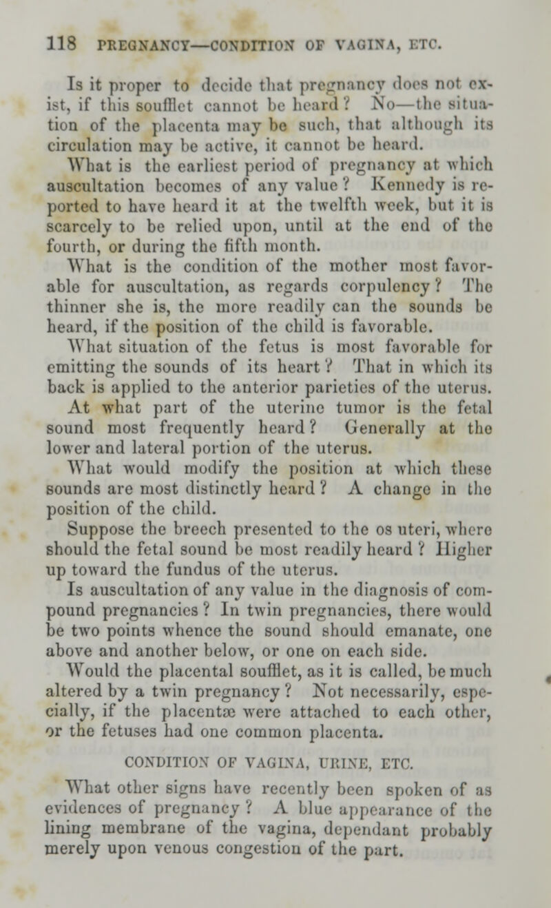 Is it proper to decide that pregnancy doei no4 ov- ist, if this soulllet cannot be heard. No- 111«• situa- tion of the placenta may be such, that although its circulation may he active, it cannot be heard. What is the earliest period of pregnancy at which auscultation hecomes of any value? Kennedy is re- ported to have heard it at the twelfth week, but it is scarcely to be relied upon, until at the end of the fourth, or during the fifth month. What is the condition of the mother most favor- able for auscultation, as regards corpulency '( The thinner she is, the more readily can the sounds be heard, if the position of the child is favorable. What situation of the fetus is most favorable for emitting the sounds of its heart? That in which its back is applied to the anterior parietics of the uterus. At what part of the uterine tumor is the fetal sound most frequently heard? Generally at the lower and lateral portion of the uterus. What would modify the position at which these sounds are most distinctly heard ? A change in the position of the child. Suppose the breech presented to the os uteri, where should the fetal sound be most readily heard ? Higher up toward the fundus of the uterus. Is auscultation of any value in the diagnosis of com- pound pregnancies ? In twin pregnancies, there would be two points whence the sound should emanate, one above and another below, or one on each side. Would the placental soufflet, as it is called, be much altered by a twin pregnancy ? Not necessarily, i cially, if the placentae were attached to each other, or the fetuses had one common placenta. CONDITION OF VAGINA, URINE, ETC. What other signs have recently been spoken of as evidences of pregnane? '. A blue appearance of the lining membrane of the vagina, dependant probably merely upon venous congestion of the part.