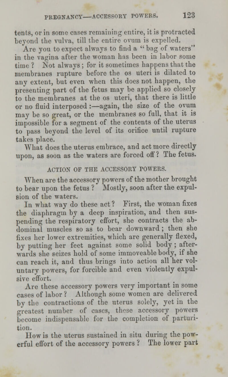 tents, or in some cases remaining entire, it is protracted beyond the vulva, till the entire ovum is expelled. Are you to expect always to find a  bag of waters in the vagina after the woman has been in labor some time ? Not always ; for it sometimes happens that the membranes rupture before the os uteri is dilated to any extent, but even when this does not happen, the presenting part of the fetus may be applied so closely to the membranes at the os uteri, that there is little or no fluid interposed :—again, the size of the ovum may be so great, or the membranes so full, that it is impossible for a segment of the contents of the uterus to pass beyond the level of its orifice until rupture takes place. What does the uterus embrace, and act more directly upon, as soon as the waters are forced off ? The fetus. ACTION OF THE ACCESSORY POWERS. When are the accessory powers of the mother brought to bear upon the fetus ? Mostly, soon after the expul- sion of the waters. In what way do these act ? First, the woman fixes the diaphragm by a deep inspiration, and then sus- pending the respiratory effort, she contracts the ab- dominal muscles so as to bear downward ; then she fixes her lower extremities, which are generally flexed, by putting her feet against some solid body ; after- wards she seizes hold of some immoveable body, if she can reach it, and thus brings into action all her vol- untary powers, for forcible and even violently expul- sive effort. Are these accessory powers very important in some cases of labor ? Although some women are delivered by the contractions of the uterus solely, yet in the greatest number of cases, those accessory powers become indispensable for the completion of parturi- tion. How is the uterus sustained in situ during the pow- erful effort of the accessory powers ? The lower part