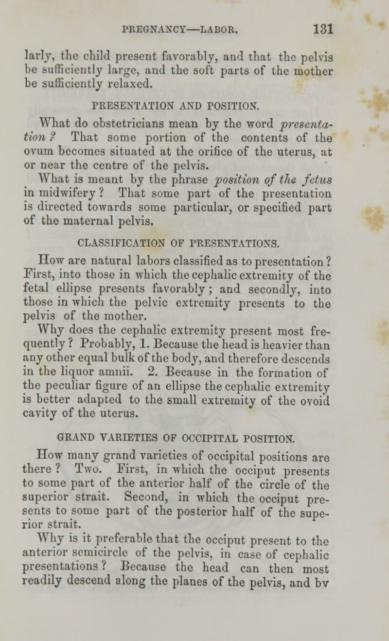 larly, the child present favorably, and that the pelvis be sufficiently large, and the soft parts of the mother be sufficiently relaxed. PRESENTATION AND POSITION. What do obstetricians mean by the word presenta- tion ? That some portion of the contents of the ovum becomes situated at the orifice of the uterus, at or near the centre of the pelvis. What is meant by the phrase position of the fetus in midwifery ? That some part of the presentation is directed towards some particular, or specified part of the maternal pelvis. CLASSIFICATION OF PRESENTATIONS. How are natural labors classified as to presentation ? First, into those in which the cephalic extremity of the fetal ellipse presents favorably; and secondly, into those in which the pelvic extremity presents to the pelvis of the mother. Why does the cephalic extremity present most fre- quently ? Probably, 1. Because the head is heavier than any other equal bulk of the body, and therefore descends in the liquor amnii. 2. Because in the formation of the peculiar figure of an ellipse the cephalic extremity is better adapted to the small extremity of the ovoid cavity of the uterus. GRAND VARIETIES OF OCCIPITAL POSITION. How many grand varieties of occipital positions are there ? Two. First, in which the occiput presents to some part of the anterior half of the circle of the superior strait. Second, in which the occiput pre- sents to some part of the posterior half of the supe- rior strait. Why is it preferable that the occiput present to the anterior semicircle of the pelvis, in case of cephalic presentations ? Because the head can then most readily descend along the planes of the pelvis, and bv