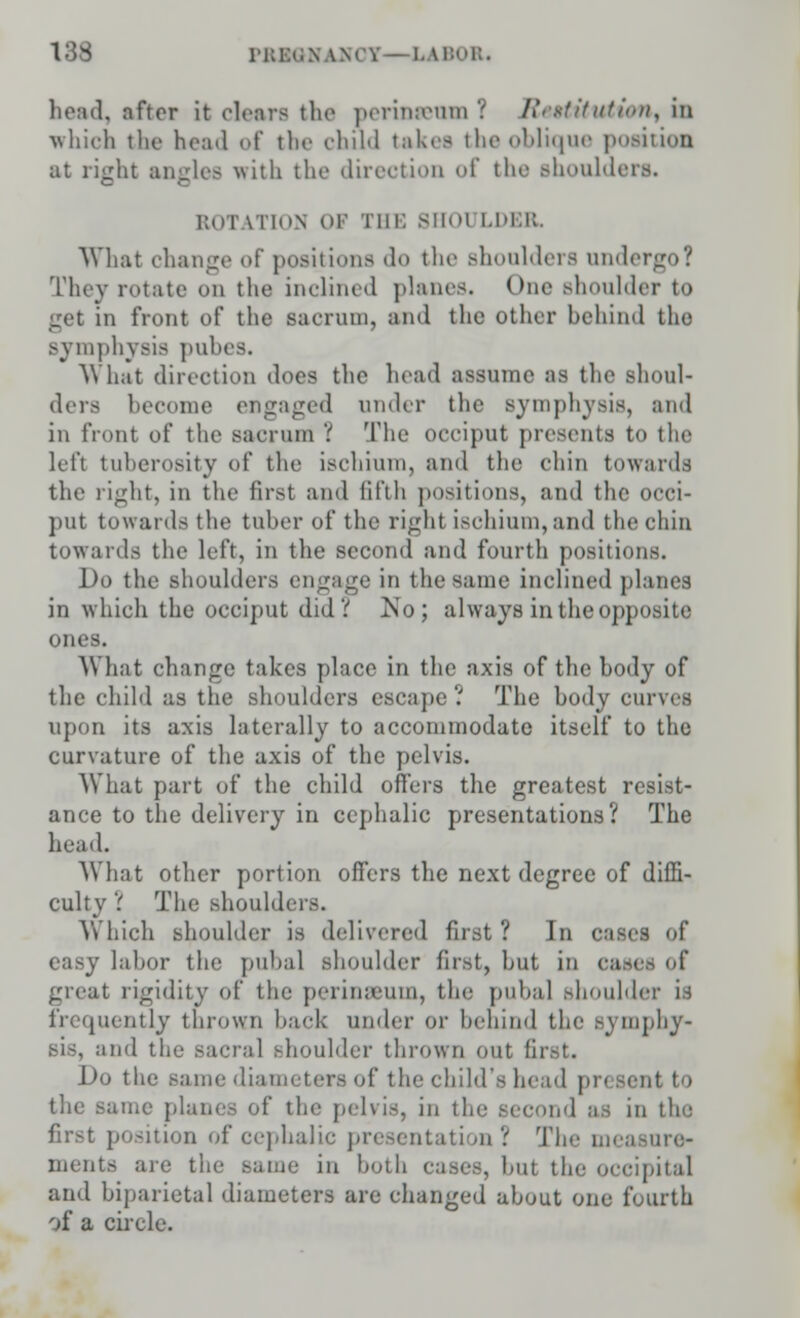 133 iki:<.N \\< I - LABOR. head, nftor it clears the perinseum '( Restitution, in which the head of the child takes the oblique position at right ancles with the direction of the shoulders. rotation or Tin; SHOT LDBR. What change of positions do the shoulders undergo! They rotate on the inclined planes. One shoulder to in front of the sacrum, and the other behind the symphysis pubes. What direction does the head assume as the shoul- ders become engaged under the symphysis, and in front of the sacrum ? The occiput presents to the left tuberosity id* the ischium, and the chin towards the right, in the first and fifth positions, and the occi- put towards the tuber of the right ischium, and the chin towards the left, in the second and fourth positions. Do the shoulders engage in the same inclined planes in which the occiput did V No; always in the opposite ones. What change takes place in the axis of the body of the child as the shoulders escape? The body curves upon its axis laterally to accommodate itself to the curvature of the axis of the pelvis. What part of the child offers the greatest resist- ance to the delivery in cephalic presentations? The head. What other portion offers the next degree of diffi- culty ? The shoulders. Which shoulder is delivered first? In easel of easy labor the pubal shoulder first, hut in cast great rigidity of the perinseum, the pubal Bhoulder is frequently thrown back under or behind the- symphy- sis, and the sacral shoulder thrown out fi] Do the same diameters of the child's head pri -cut to the same planes of the pelvis, in the second as in the first position of cephalic presentation ? The measure- ments are thi in both cases, hut the occipital and biparietal diameters are changed about one fourth of a circle.